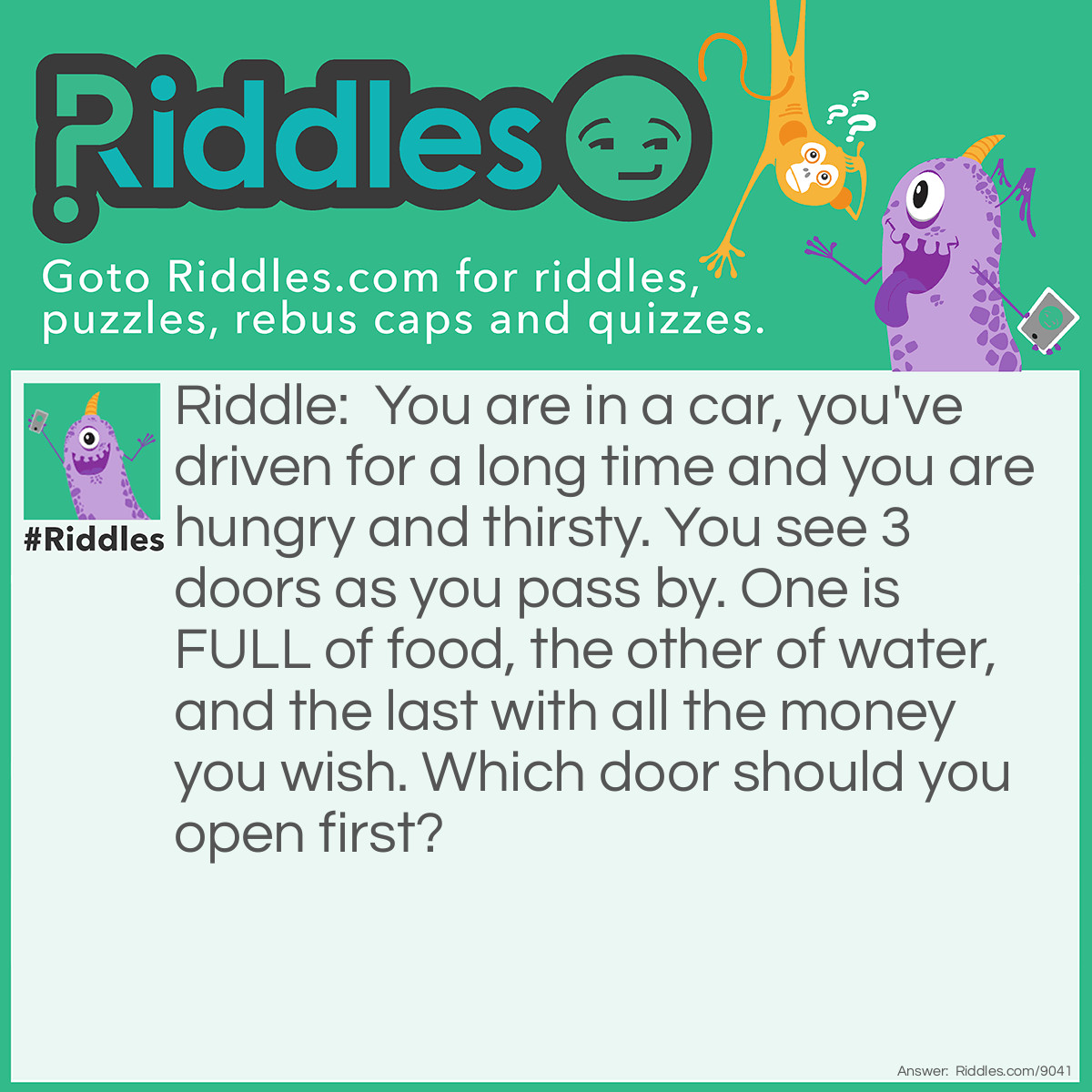 Riddle: You are in a car, you've driven for a long time and you are hungry and thirsty. You see 3 doors as you pass by. One is FULL of food, the other of water, and the last with all the money you wish. Which door should you open first? Answer: Your CAR door of course! How do you open the other ones if you are still in your car???
