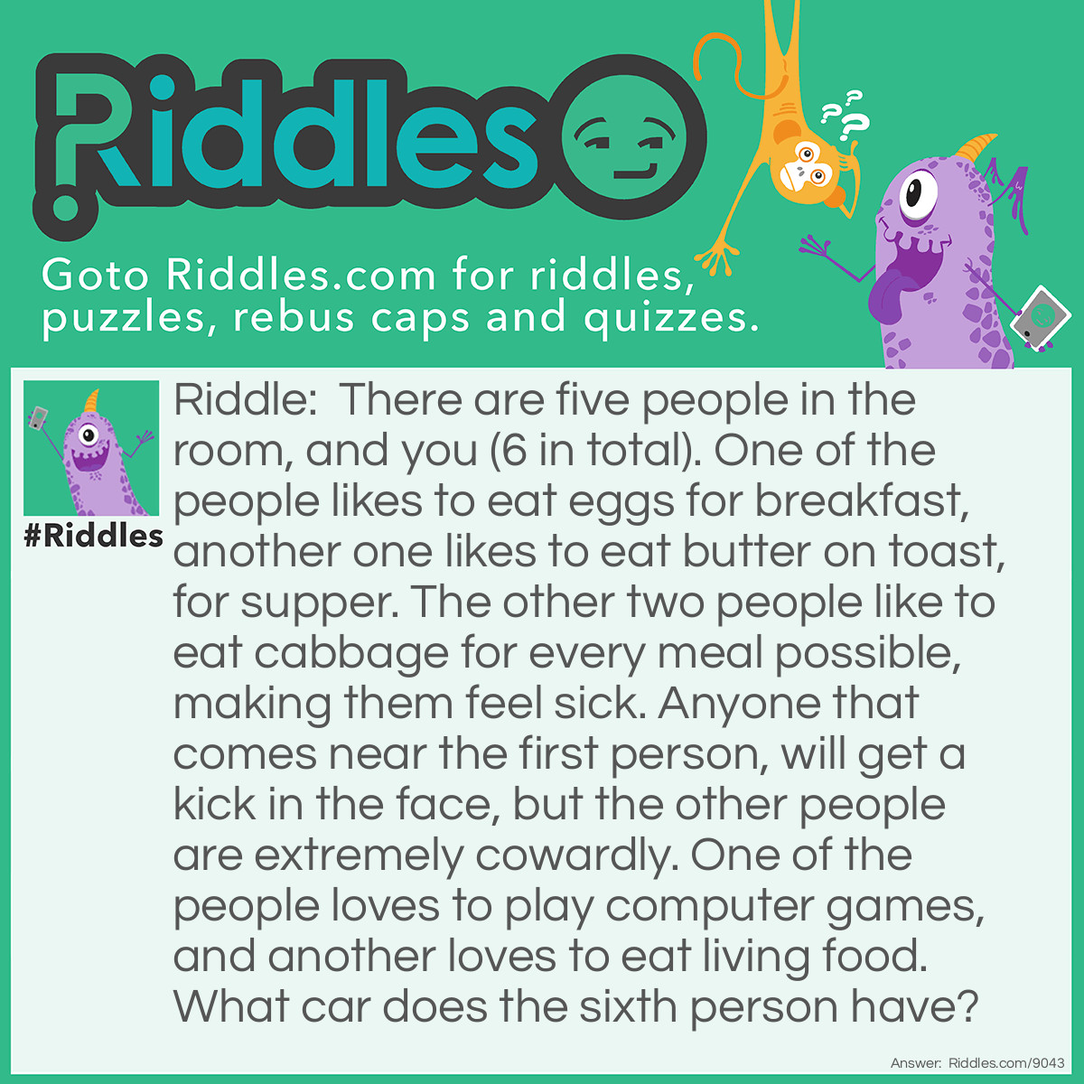 Riddle: There are five people in the room, and you (6 in total). One of the people likes to eat eggs for breakfast, another one likes to eat butter on toast, for supper. The other two people like to eat cabbage for every meal possible, making them feel sick. Anyone that comes near the first person, will get a kick in the face, but the other people are extremely cowardly. One of the people loves to play computer games, and another loves to eat living food. What car does the sixth person have? Answer: What car do you have? That's the answer!