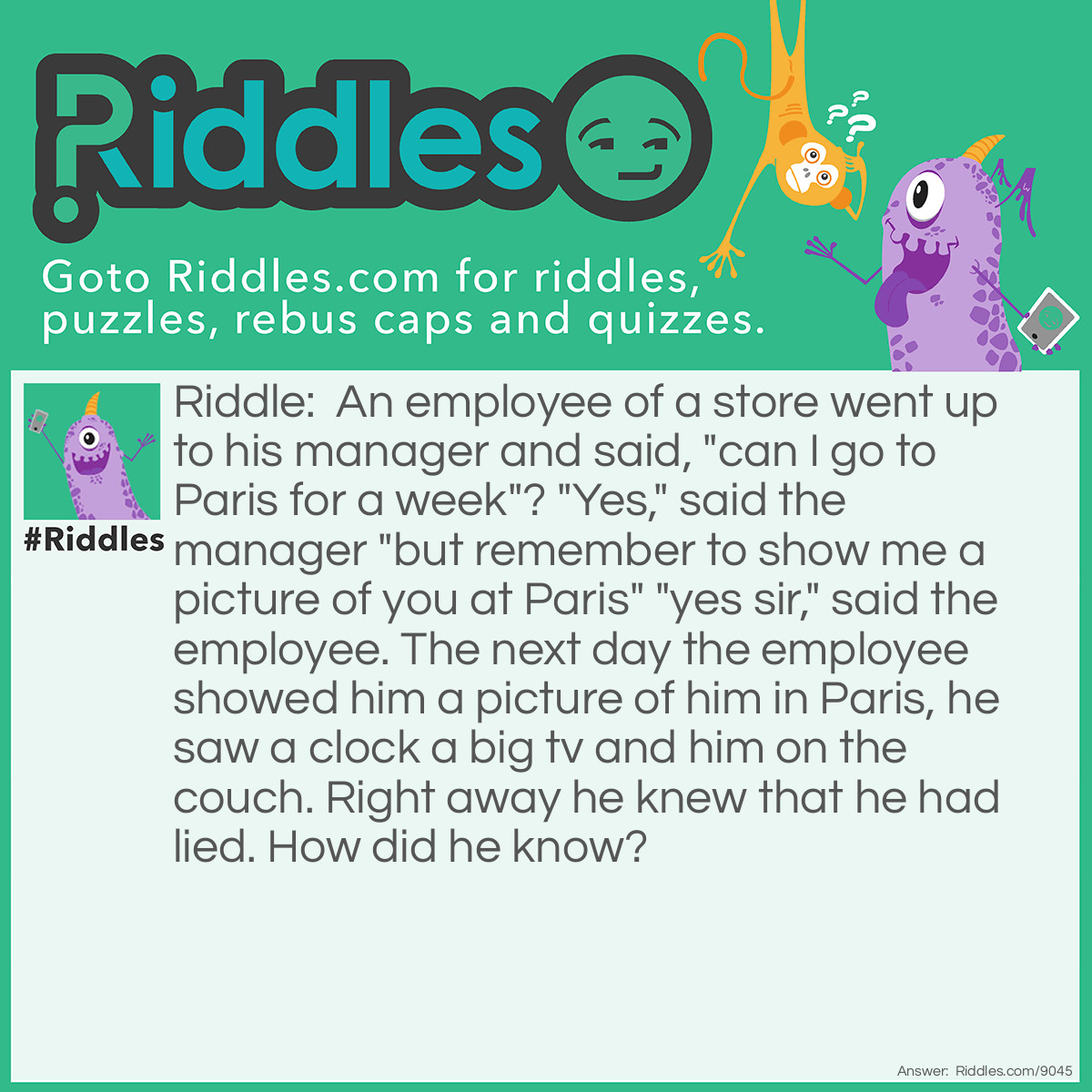 Riddle: An employee of a store went up to his manager and said, "can I go to Paris for a week"? "Yes," said the manager "but remember to show me a picture of you at Paris" "yes sir," said the employee. The next day the employee showed him a picture of him in Paris, he saw a clock a big tv and him on the couch. Right away he knew that he had lied. How did he know? Answer: The clock was showing the same time as the clock that was sitting on the manager's wall.