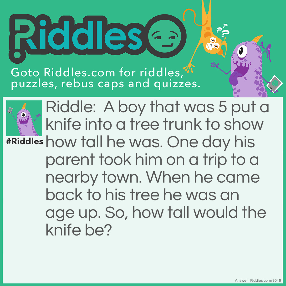 Riddle: A boy that was 5 put a knife into a tree trunk to show how tall he was. One day his parent took him on a trip to a nearby town. When he came back to his tree he was an age up. So, how tall would the knife be? Answer: The knife was at the same place because trees grow on the top, not the bottom.
