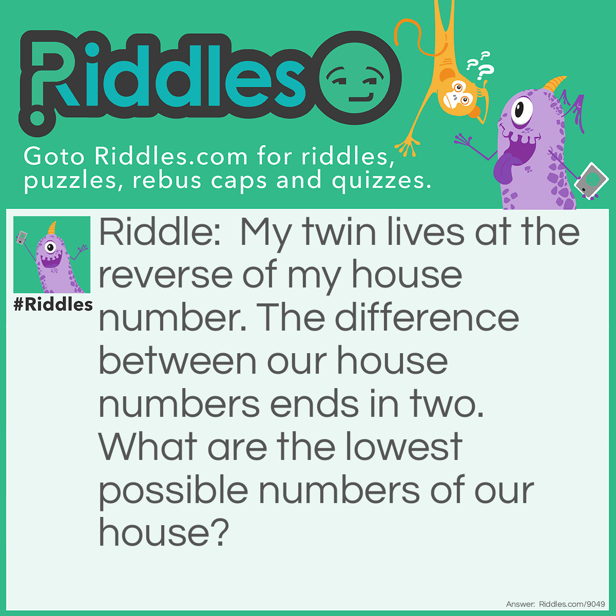Riddle: My twin lives at the reverse of my house number. The difference between our house numbers ends in two. What are the lowest possible numbers of our house? Answer: The lowest possible numbers for our house are 19 and 91.