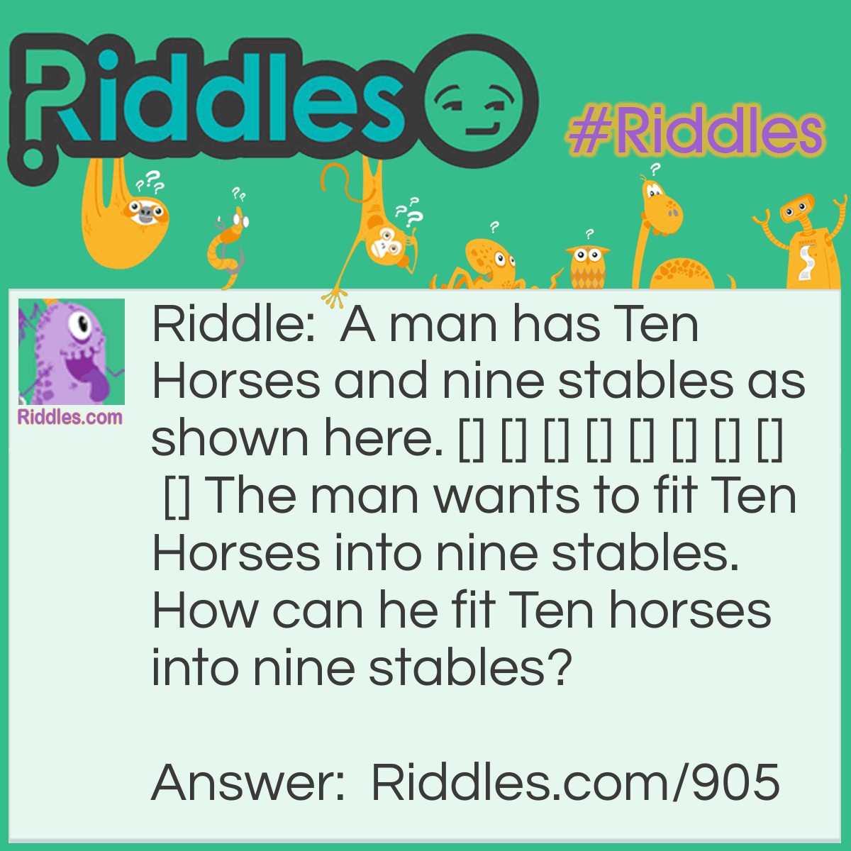 Riddle: A man has Ten Horses and nine stables as shown here. [] [] [] [] [] [] [] [] [] The man wants to fit Ten Horses into nine stables. How can he fit Ten horses into nine stables? Answer: One letter for each stable. [T][E][N] [H][O][R][S][E][S]