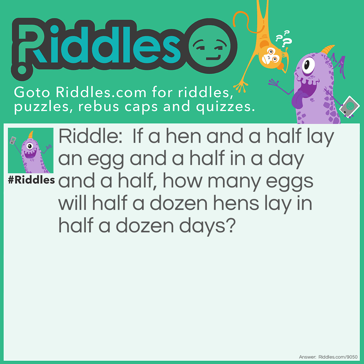 Riddle: If a hen and a half lay an egg and a half in a day and a half, how many eggs will half a dozen hens lay in half a dozen days? Answer: Two dozen. If you increase both the number of hens and the amount of time available four-fold, the number of eggs increases 16 times. 16 x 1.5 = 24.