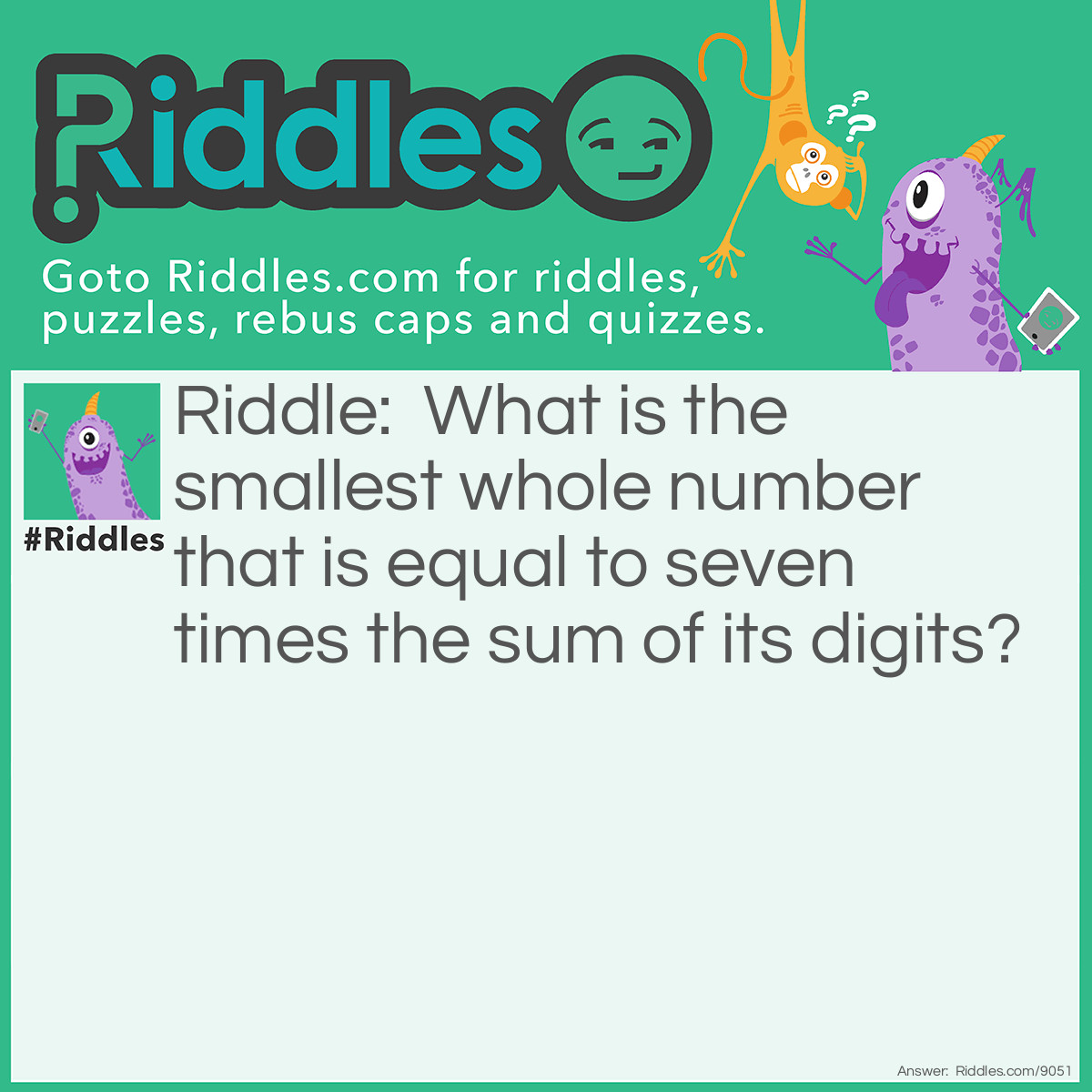 Riddle: What is the smallest whole number that is equal to seven times the sum of its digits? Answer: The answer to this math riddle is 21. You probably just guessed to answer this <a href="/math-riddles">math riddle</a>, which is fine, but you can also work it out algebraically. The two-digit number ab stands for 10a + b since the first digit represents 10s and the second represents units. If 10a + b = 7(a + b), then 10a + b = 7a + 7b, and so 3a = 6b, or, more simply, a = 2b. That is, the second digit must be twice the first. The smallest such number is 21.