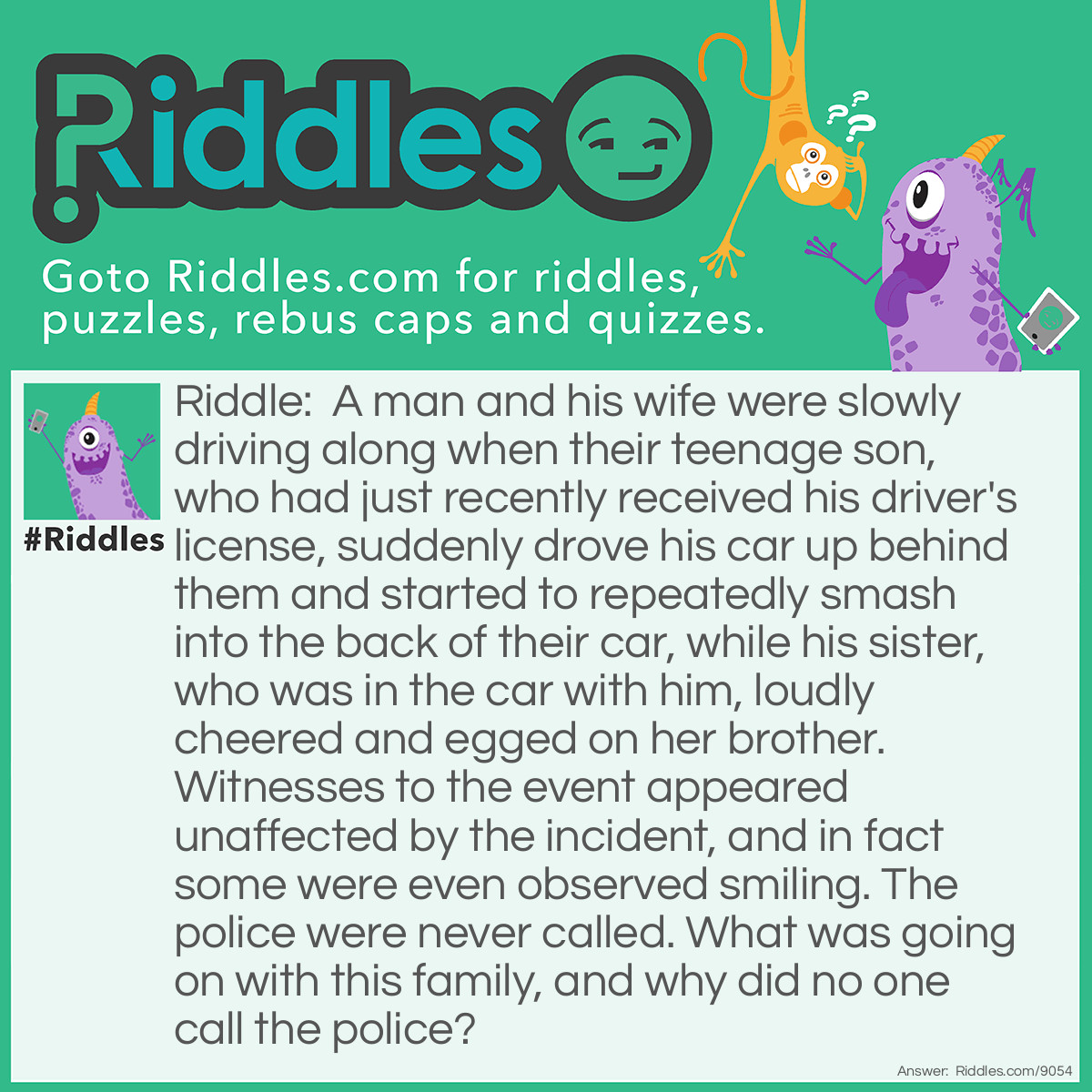 Riddle: A man and his wife were slowly driving along when their teenage son, who had just recently received his driver's license, suddenly drove his car up behind them and started to repeatedly smash into the back of their car, while his sister, who was in the car with him, loudly cheered and egged on her brother. Witnesses to the event appeared unaffected by the incident, and in fact some were even observed smiling. The police were never called. What was going on with this family, and why did no one call the police? Answer: The man and his wife had taken their two children to an amusement park. The parents were in one bumper car, and their two children were in another bumper car.