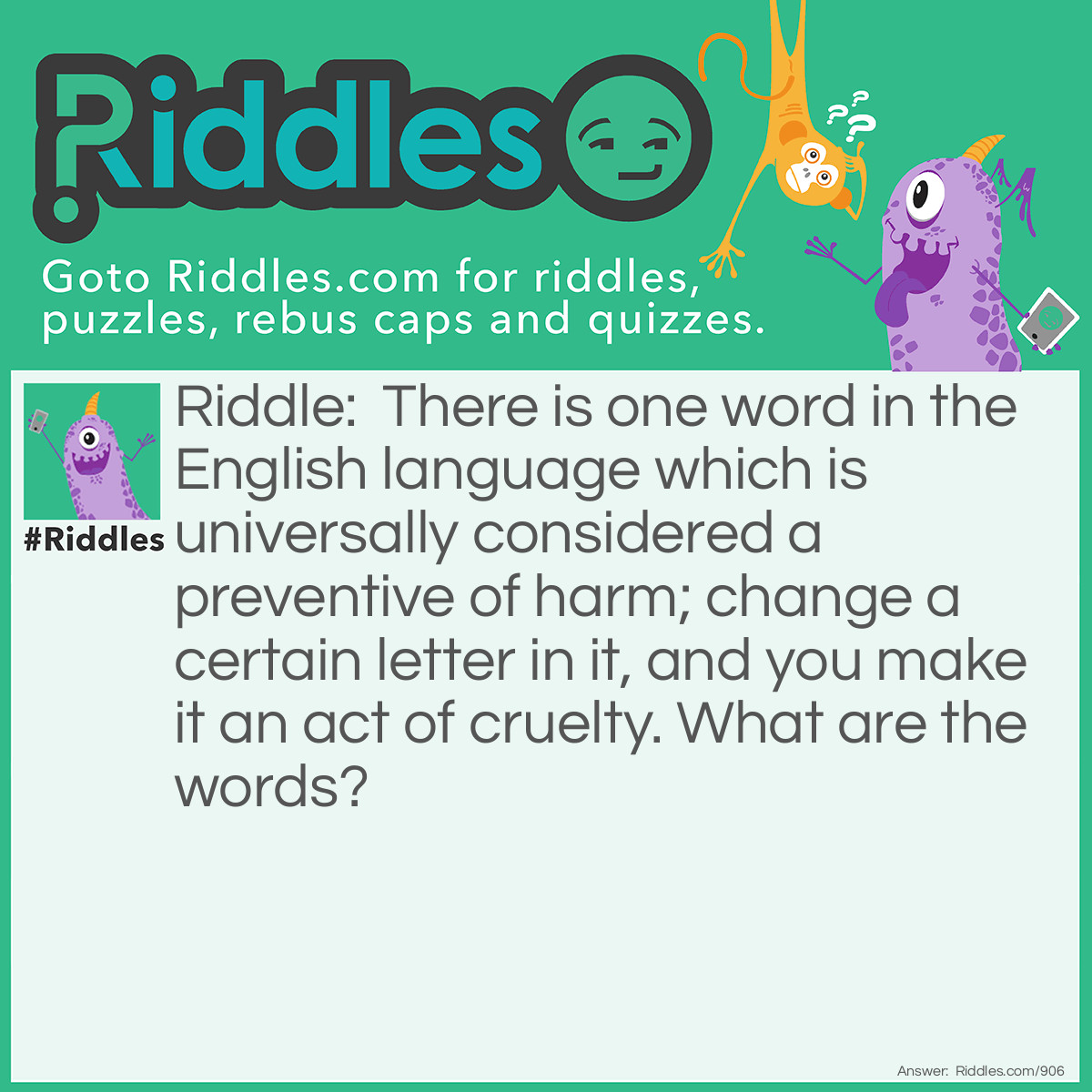 Riddle: There is one word in the English language which is universally considered a preventive of harm; change a certain letter in it, and you make it an act of cruelty. What are the words? Answer: Prescription—proscription.