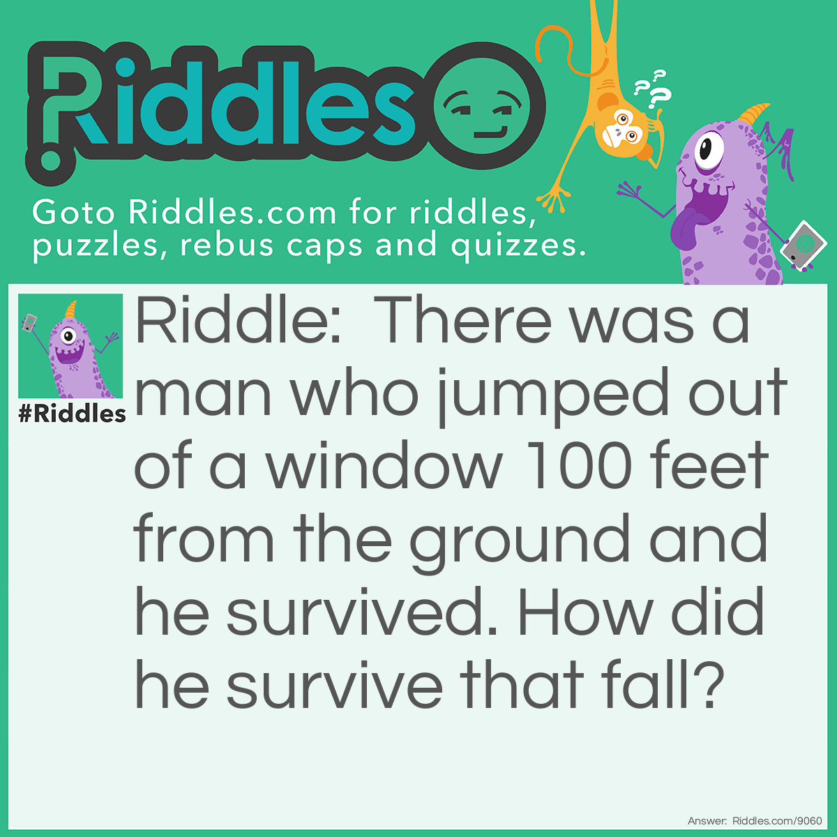 Riddle: There was a man who jumped out of a window 100 feet from the ground and he survived. How did he survive that fall? Answer: He had a parachute.