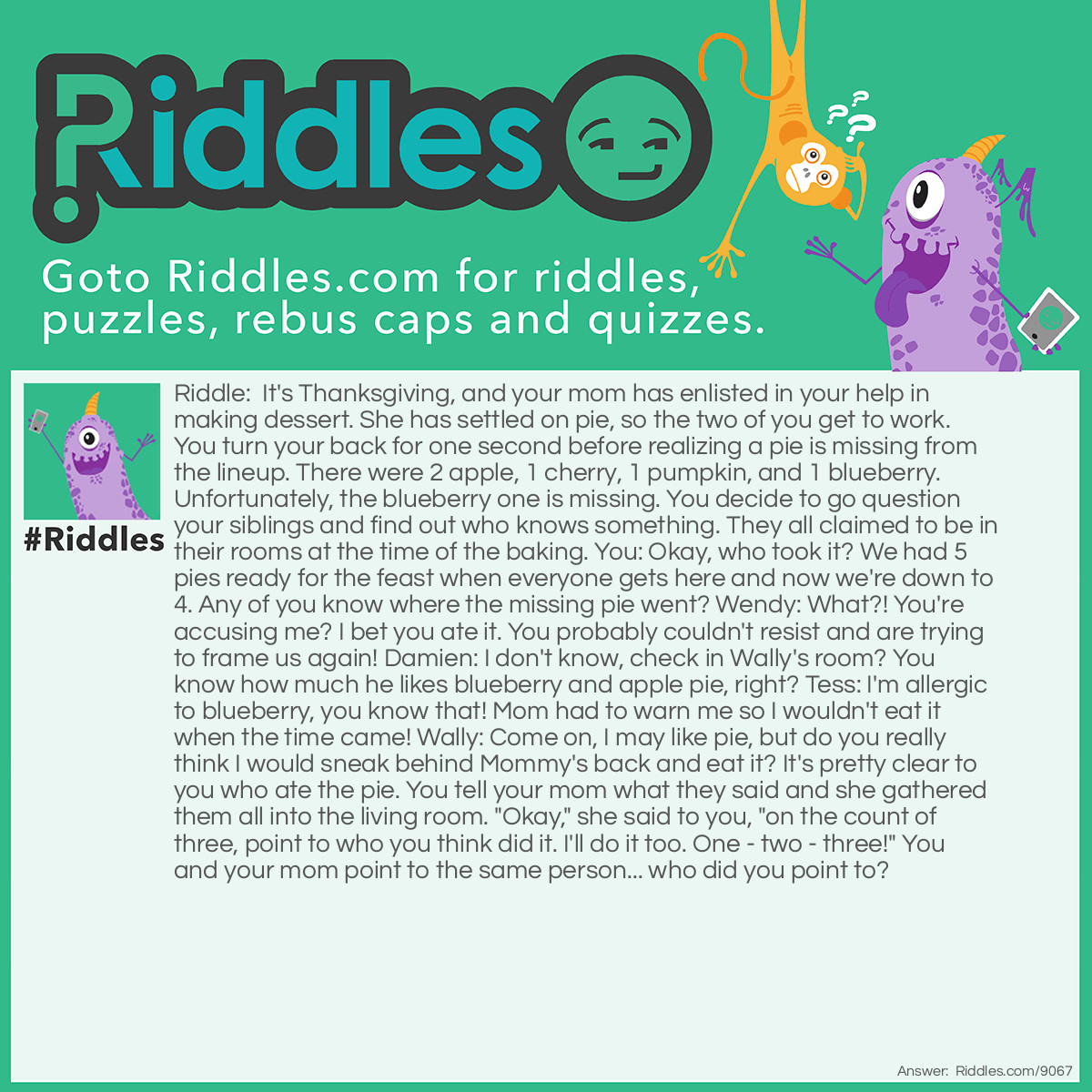Riddle: It's <a href="https://www.riddles.com/quiz/thanksgiving-riddles"><strong>Thanksgiving</strong></a>, and your mom has enlisted your help in making dessert. She has settled on pie, so the two of you get to work. You turn your back for one second before realizing a pie is missing from the lineup. There were 2 apples, 1 cherry, 1 pumpkin, and 1 blueberry. Unfortunately, the blueberry one is missing. You decide to go question your siblings and find out who knows something. They all claimed to be in their rooms at the time of the baking. You: Okay, who took it? We had 5 pies ready for the feast when everyone gets here and now we're down to 4. Do any of you know where the missing pie went? Wendy: What?! You're accusing me? I bet you ate it. You probably couldn't resist and are trying to frame us again! Damien: I don't know, check in Wally's room? You know how much he likes blueberry and apple pie, right? Tess: I'm allergic to blueberry, you know that! Mom had to warn me so I wouldn't eat it when the time came! Wally: Come on, I may like pie, but do you really think I would sneak behind Mommy's back and eat it? It's pretty clear to you who ate the pie. You tell your mom what they said and she gathered them all into the living room. "Okay," she said to you, "on the count of three, point to who you think did it. I'll do it too. One - two - three!" You and your mom point to the same person... who did you point to? Answer: Damien. You may think it's Tess, but she would know about the flavor because your mom told her. But how would Damien know about it?