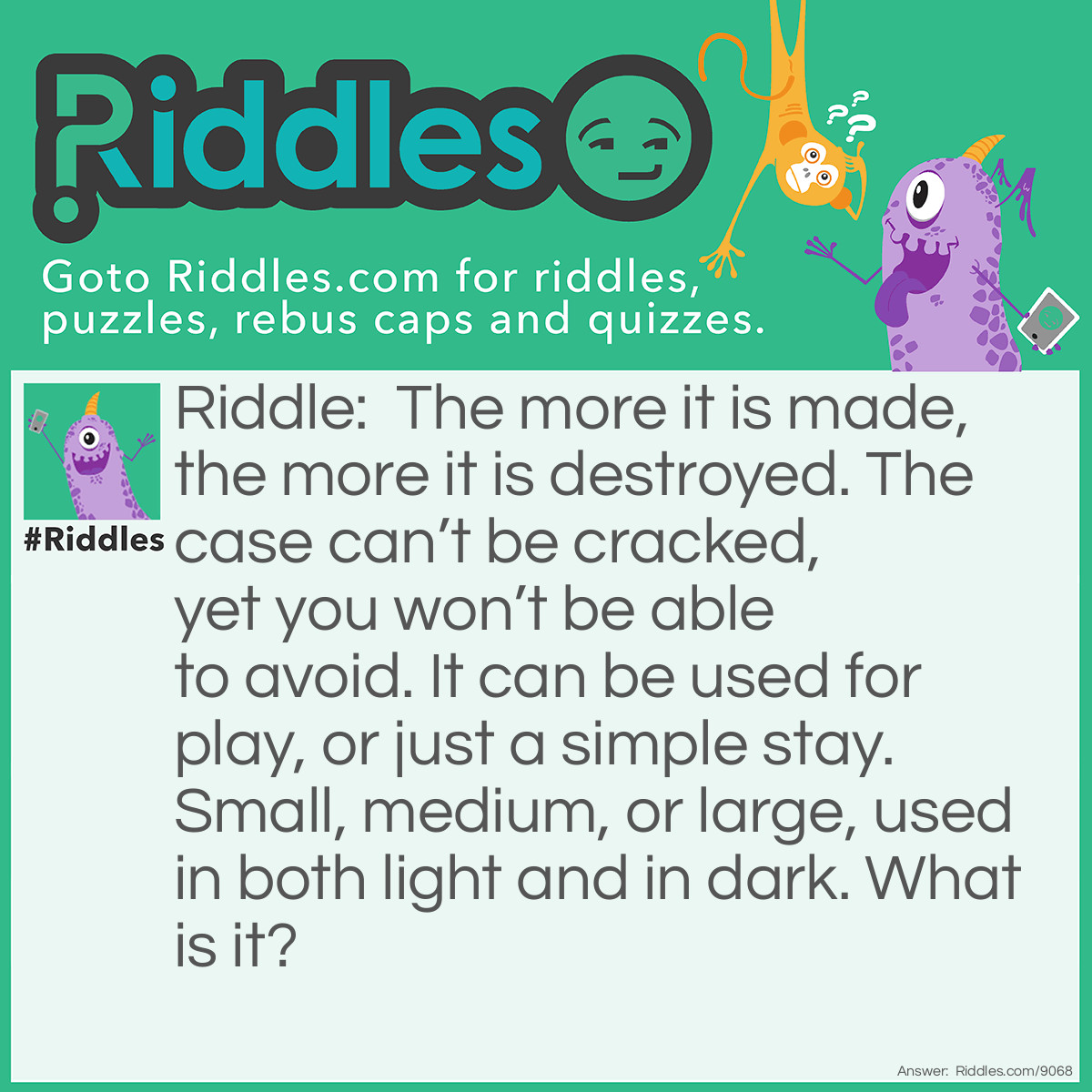 Riddle: The more it is made, the more it is destroyed. The case can't be cracked, yet you won't be able to avoid. It can be used for play, or just a simple stay. Small, medium, or large, used in both light and in dark. What is it? Answer: A Bed.