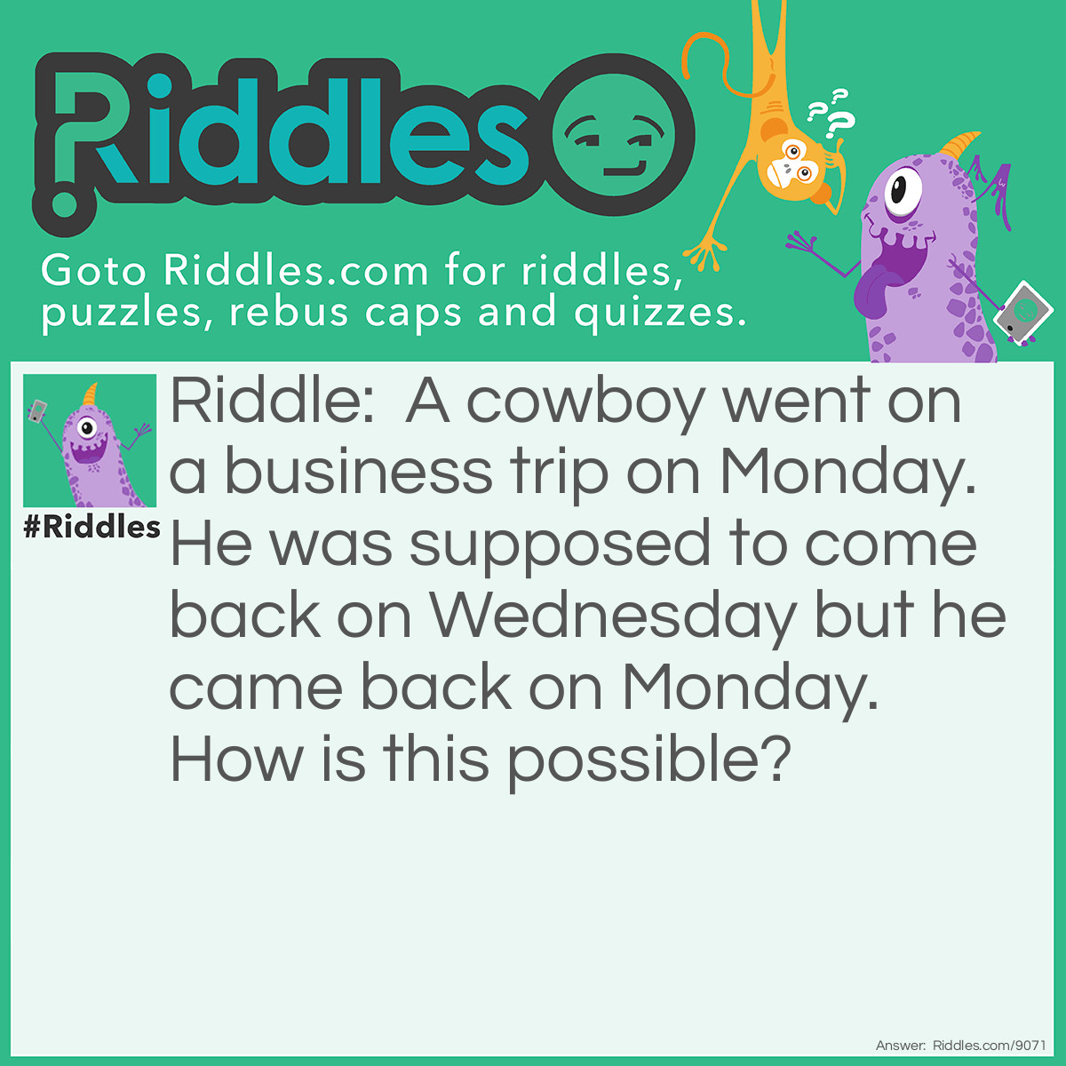 Riddle: A cowboy went on a business trip on Monday. He was supposed to come back on Wednesday but he came back on Monday. How is this possible? Answer: His horse's name was Monday!