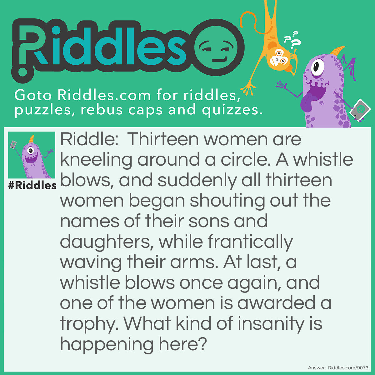 Riddle: Thirteen women are kneeling around a circle. A whistle blows, and suddenly all thirteen women began shouting out the names of their sons and daughters, while frantically waving their arms. At last, a whistle blows once again, and one of the women is awarded a trophy. What kind of insanity is happening here? Answer: The thirteen women, along with their thirteen sons and daughters (all babies of a crawling age), are competing in a "Fastest Crawling Baby Contest." Initially, all of the babies were placed in the center of a circle, with the women kneeling outside of that circle. When the whistle blew, the first baby to crawl to their mother outside of the circle was the winner, and the trophy was subsequently awarded to her.