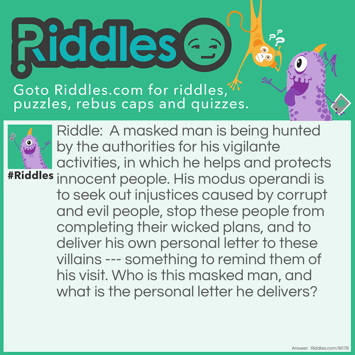 Riddle: A masked man is being hunted by the authorities for his vigilante activities, in which he helps and protects innocent people. His modus operandi is to seek out injustices caused by corrupt and evil people, stop these people from completing their wicked plans, and to deliver his own personal letter to these villains --- something to remind them of his visit. Who is this masked man, and what is the personal letter he delivers? Answer: The masked man is Zorro, and the personal letter he delivers to the villains he thwarts ----- is the letter "Z".