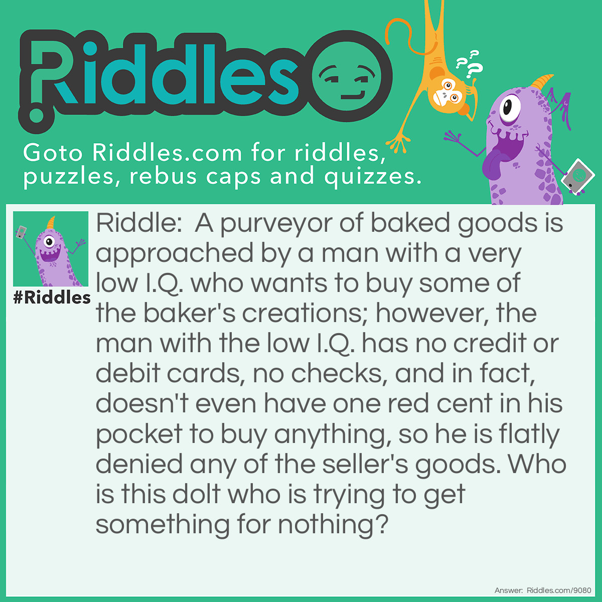 Riddle: A purveyor of baked goods is approached by a man with a very low I.Q. who wants to buy some of the baker's creations; however, the man with the low I.Q. has no credit or debit cards, no checks, and in fact, doesn't even have one red cent in his pocket to buy anything, so he is flatly denied any of the seller's goods. Who is this dolt who is trying to get something for nothing? Answer: Simple Simon met a pieman going to the fair. Says Simple Simon to the pieman, "Let me taste your ware." Says the pieman to Simple Simon, "Show me first your penny." Says Simple Simon to the pieman, "Indeed, I have not any."