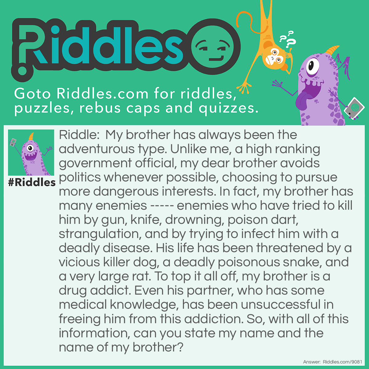 Riddle: My brother has always been the adventurous type. Unlike me, a high ranking government official, my dear brother avoids politics whenever possible, choosing to pursue more dangerous interests. In fact, my brother has many enemies ----- enemies who have tried to kill him by gun, knife, drowning, poison dart, strangulation, and by trying to infect him with a deadly disease. His life has been threatened by a vicious killer dog, a deadly poisonous snake, and a very large rat. To top it all off, my brother is a drug addict. Even his partner, who has some medical knowledge, has been unsuccessful in freeing him from this addiction. So, with all of this information, can you state my name and the name of my brother? Answer: My name is Mycroft Holmes, and the name of my celebrated brother is Sherlock.