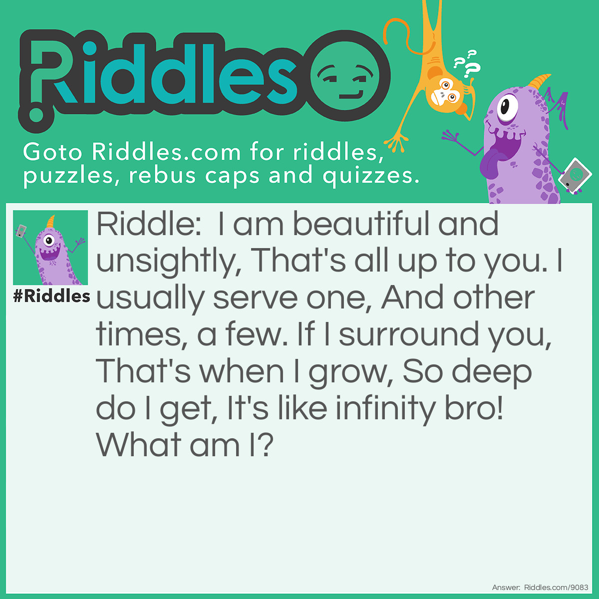 Riddle: I am beautiful and unsightly, That's all up to you. I usually serve one, And other times, a few. If I surround you, That's when I grow, So deep do I get, It's like infinity bro! What am I? Answer: A mirror.