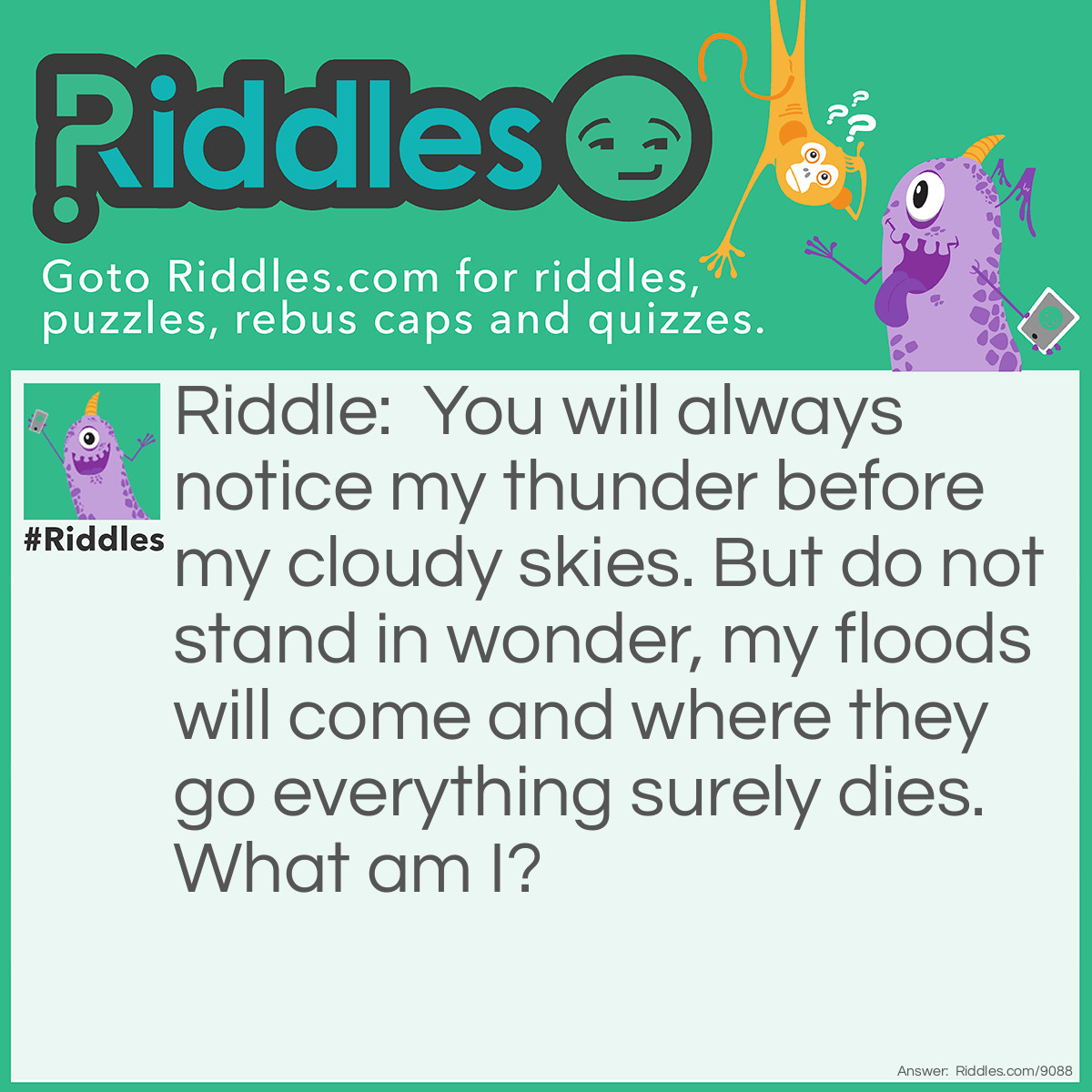 Riddle: You will always notice my thunder before my cloudy skies. But do not stand in wonder, my floods will come and where they go everything surely dies. What am I? Answer: Volcano.