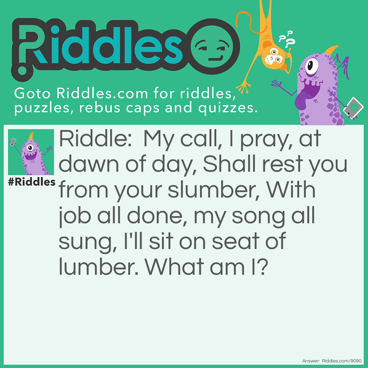 Riddle: My call, I pray, at dawn of day, Shall rest you from your slumber, With job all done, my song all sung, I'll sit on seat of lumber. What am I? Answer: A Rooster.