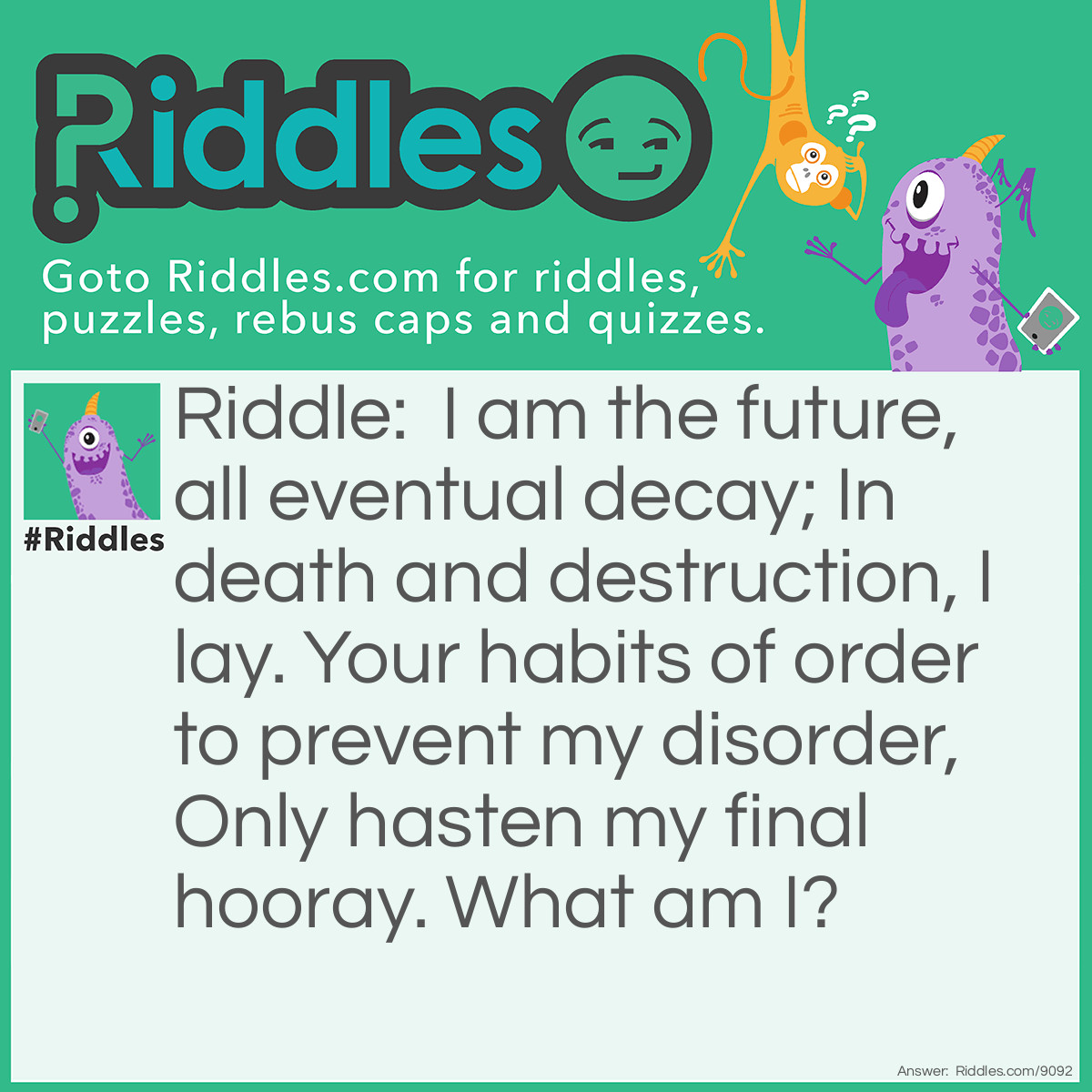 Riddle: I am the future, all eventual decay; In death and destruction, I lay. Your habits of order to prevent my disorder, Only hasten my final hooray. What am I? Answer: Entropy.