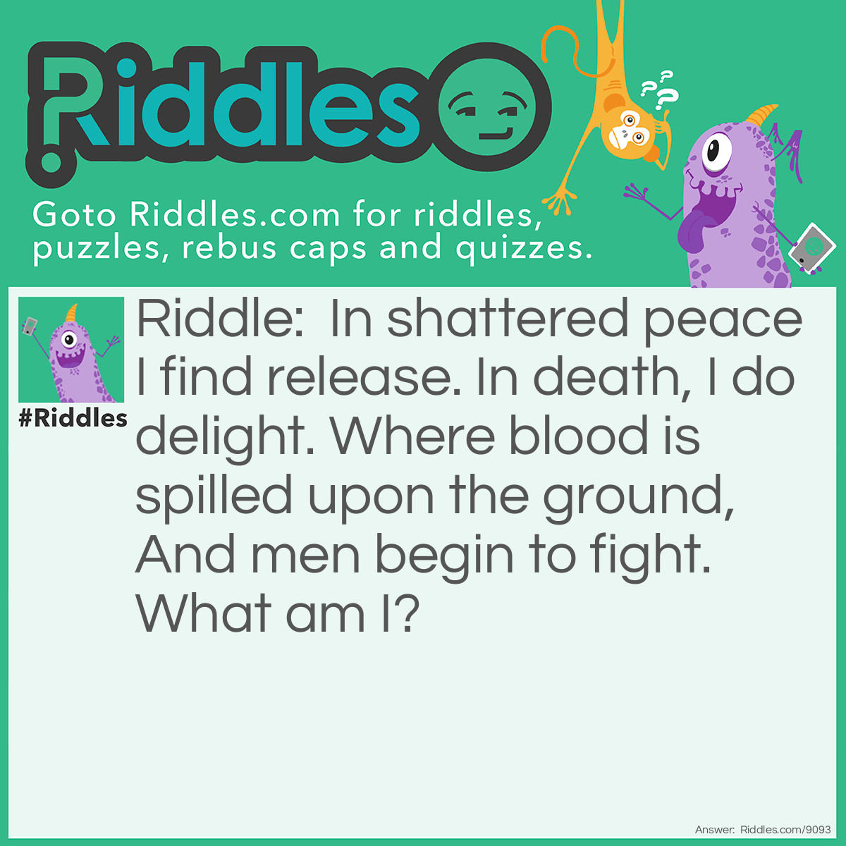 Riddle: In shattered peace I find release. In death, I do delight. Where blood is spilled upon the ground, And men begin to fight. What am I? Answer: War.