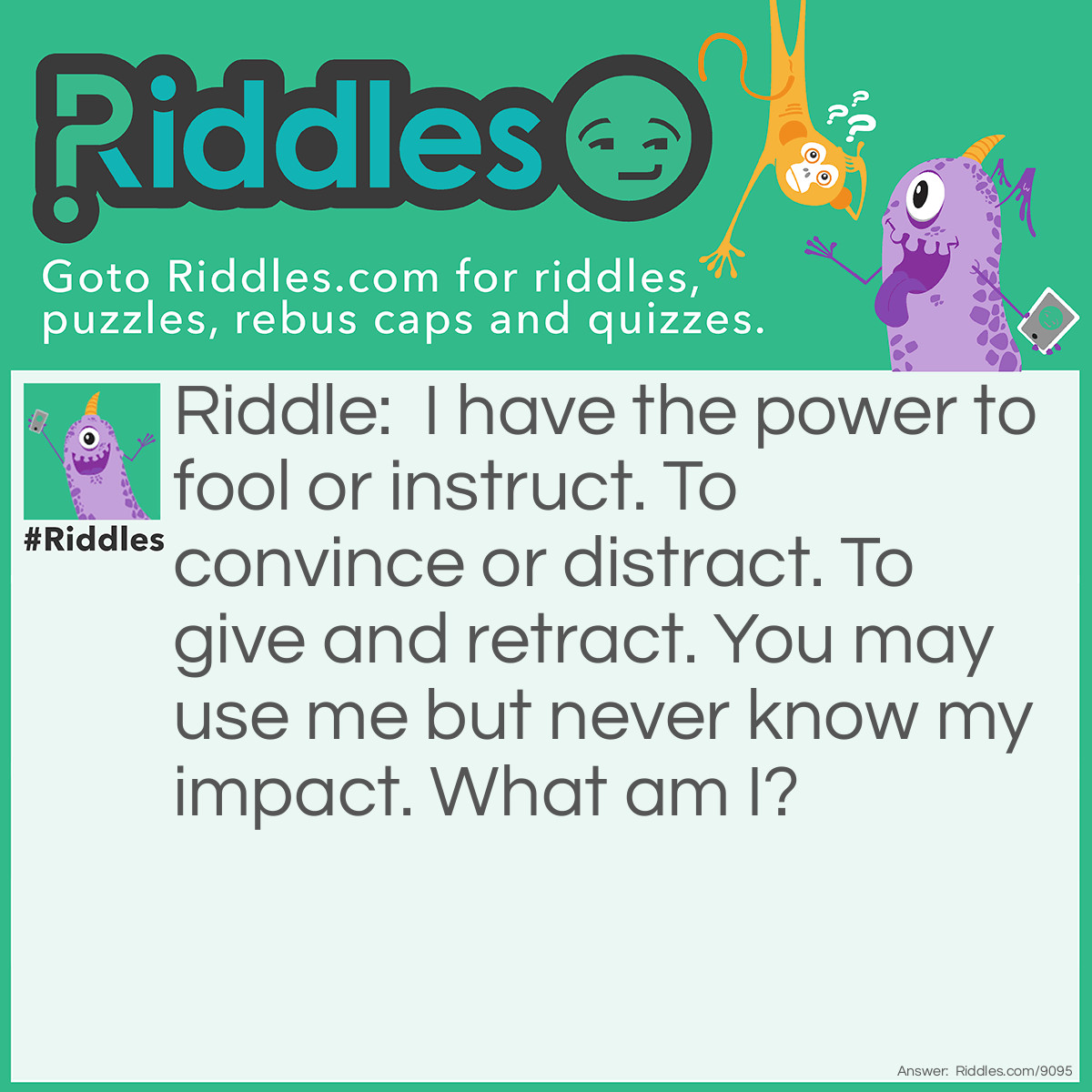 Riddle: I have the power to fool or instruct. To convince or distract. To give and retract. You may use me but never know my impact. What am I? Answer: Words.