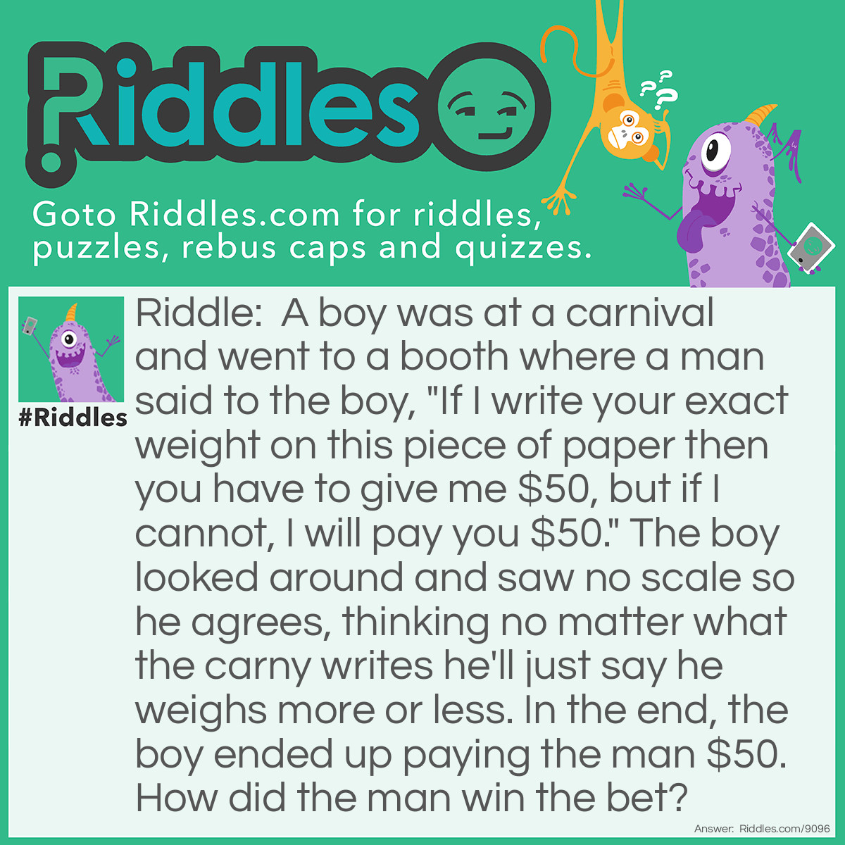 Riddle: A boy was at a carnival and went to a booth where a man said to the boy, "If I write your exact weight on this piece of paper then you have to give me $50, but if I cannot, I will pay you $50." The boy looked around and saw no scale so he agrees, thinking no matter what the carny writes he'll just say he weighs more or less. In the end, the boy ended up paying the man $50. How did the man win the bet? Answer: He did exactly as he said and wrote his exact weight.