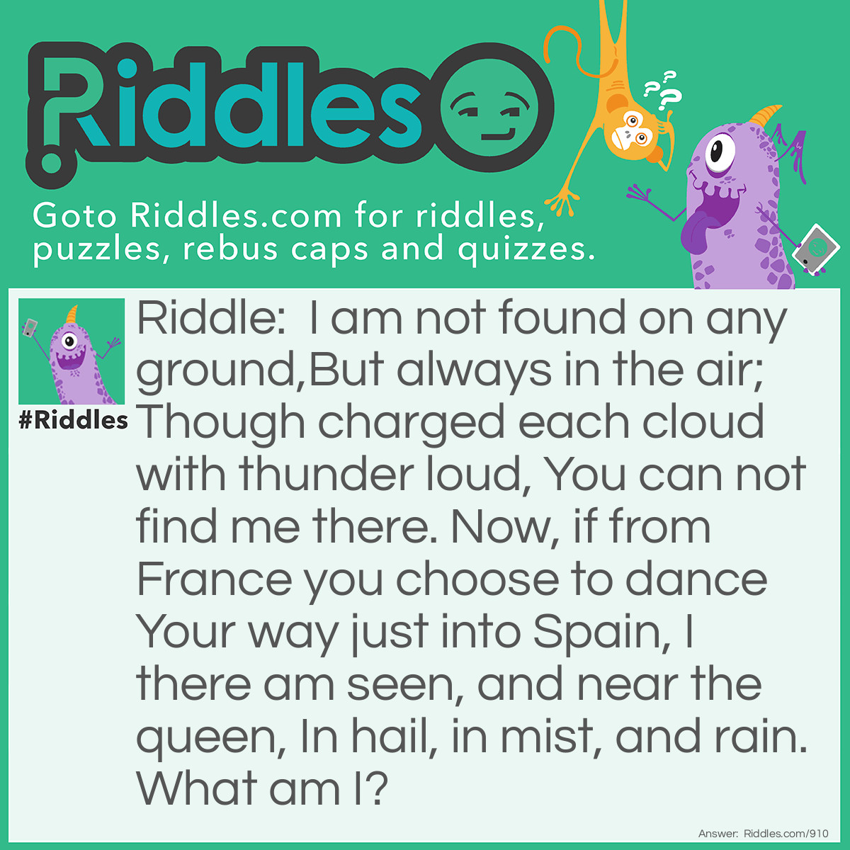 Riddle: I am not found on any ground,But always in the air; Though charged each cloud with thunder loud, You can not find me there. Now, if from France you choose to dance Your way just into Spain, I there am seen, and near the queen, In hail, in mist, and rain.
What am I? Answer: The letter I.