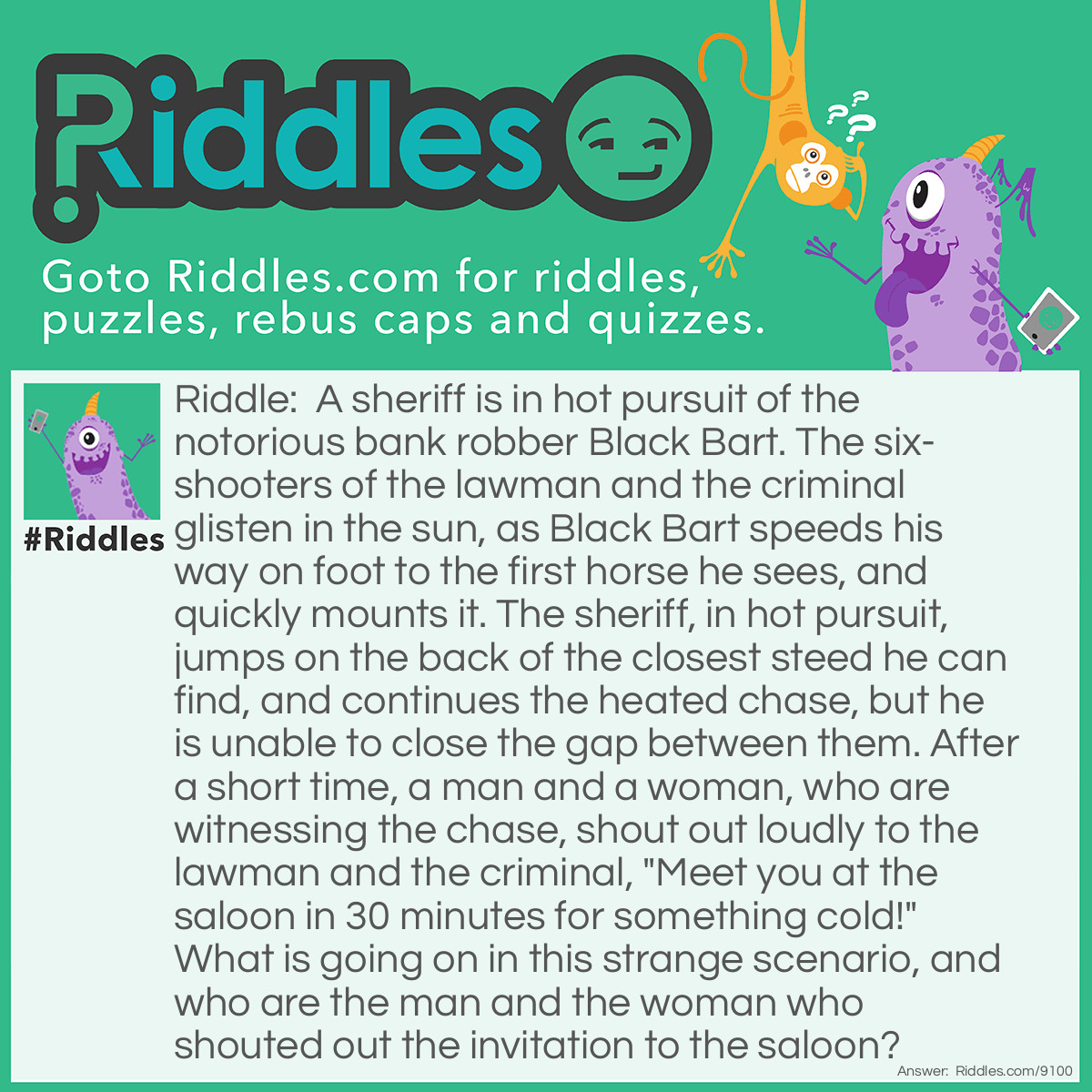 Riddle: A sheriff is in hot pursuit of the notorious bank robber Black Bart. The six-shooters of the lawman and the criminal glisten in the sun, as Black Bart speeds his way on foot to the first horse he sees, and quickly mounts it. The sheriff, in hot pursuit, jumps on the back of the closest steed he can find, and continues the heated chase, but he is unable to close the gap between them. After a short time, a man and a woman, who are witnessing the chase, shout out loudly to the lawman and the criminal, "Meet you at the saloon in 30 minutes for something cold!" What is going on in this strange scenario, and who are the man and the woman who shouted out the invitation to the saloon? Answer: The "sheriff" and "Black Bart" are two children pretending to be a lawman chasing an outlaw, and are riding horses on a merry-go-round at an amusement park or a western tourist town. The man and the woman are their parents who are inviting them to the "saloon" for some cold drinks or ice cream.