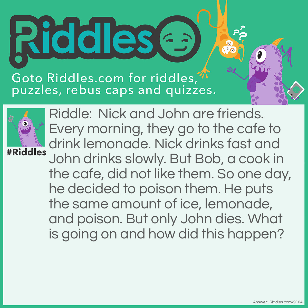 Riddle: Nick and John are friends. Every morning, they go to the cafe to drink lemonade. Nick drinks fast and John drinks slowly. But Bob, a cook in the cafe, did not like them. So one day, he decided to poison them. He puts the same amount of ice, lemonade, and poison. But only John dies. What is going on and how did this happen? Answer: It was because Bob put the poison on the ice. Since Nick drinks fast, the ice never melted in to Nick's lemonade. But John drinks slowly so the ice melted in his lemonade. So since the ice had poison on it and it melted in John's lemonade, John died.