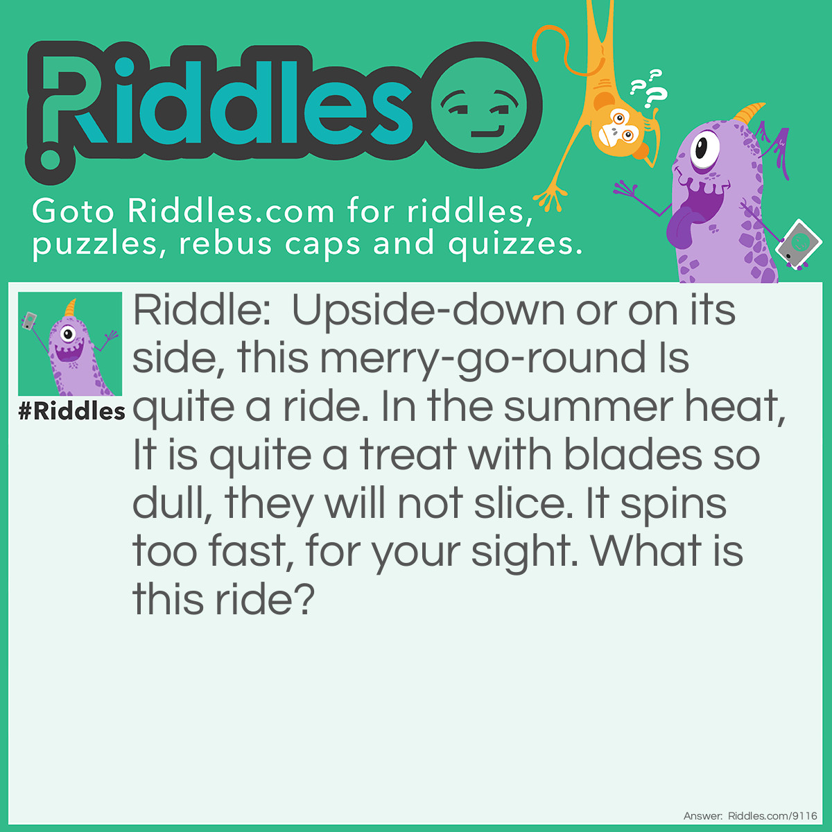 Riddle: Upside-down or on its side, this merry-go-round Is quite a ride. In the summer heat, It is quite a treat with blades so dull, they will not slice. It spins too fast, for your sight. What is this ride? Answer: A motorized fan.