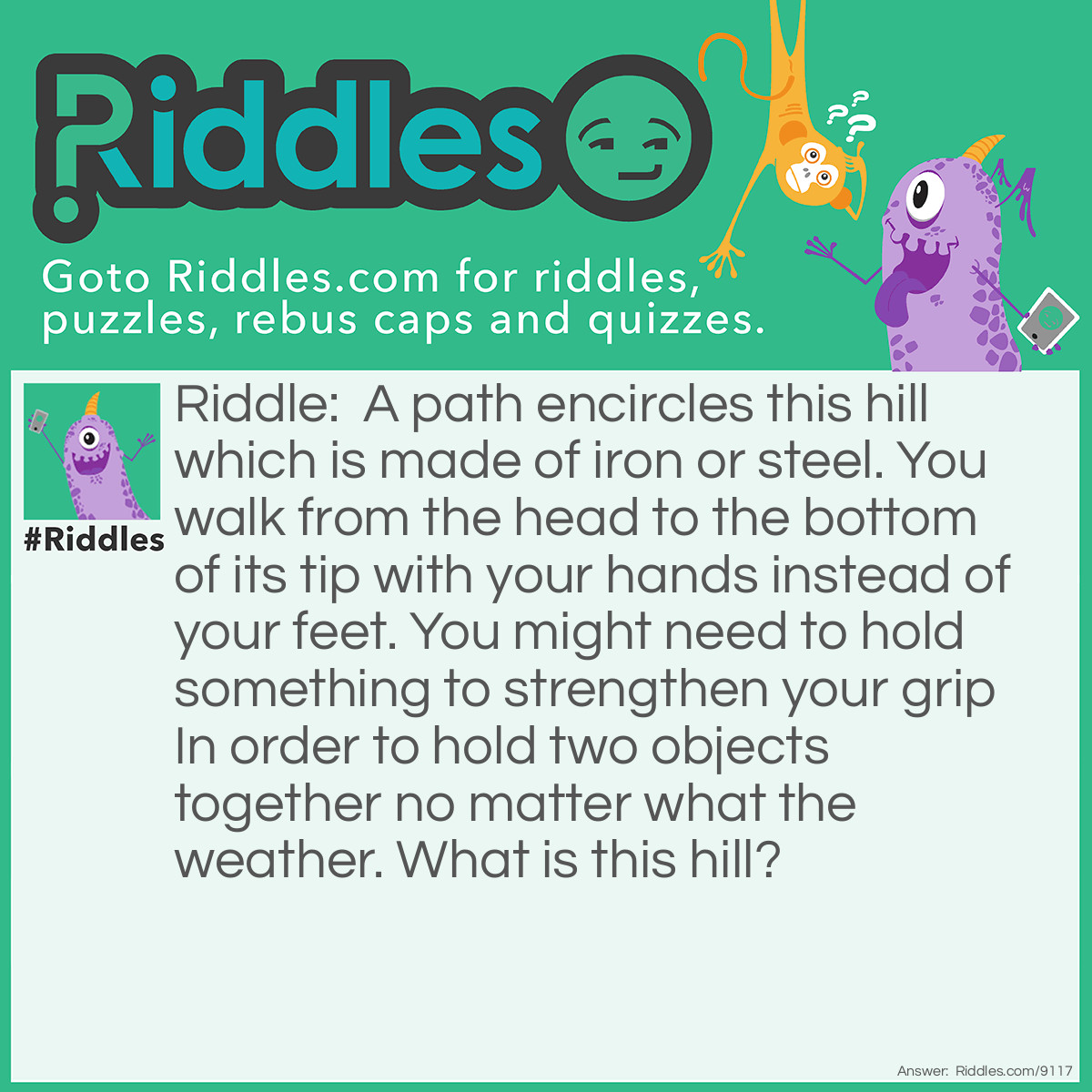 Riddle: A path encircles this hill which is made of iron or steel. You walk from the head to the bottom of its tip with your hands instead of your feet. You might need to hold something to strengthen your grip In order to hold two objects together no matter what the weather. What is this hill? Answer: Screw/Bolt.