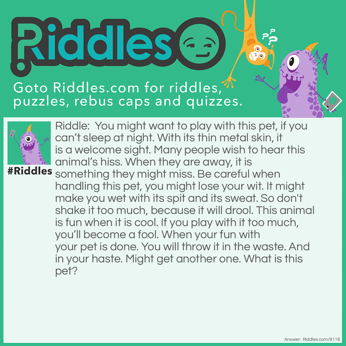 Riddle: You might want to play with this pet, if you can't sleep at night. With its thin metal skin, it is a welcome sight. Many people wish to hear this animal's hiss. When they are away, it is something they might miss. Be careful when handling this pet, you might lose your wit. It might make you wet with its spit and its sweat. So don't shake it too much, because it will drool. This animal is fun when it is cool. If you play with it too much, you'll become a fool. When your fun with your pet is done. You will throw it in the waste. And in your haste. Might get another one. What is this pet? Answer: A can of beer.