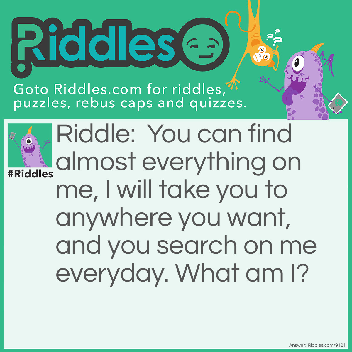 Riddle: You can find almost everything on me, I will take you to anywhere you want, and you search on me everyday. What am I? Answer: The Internet.