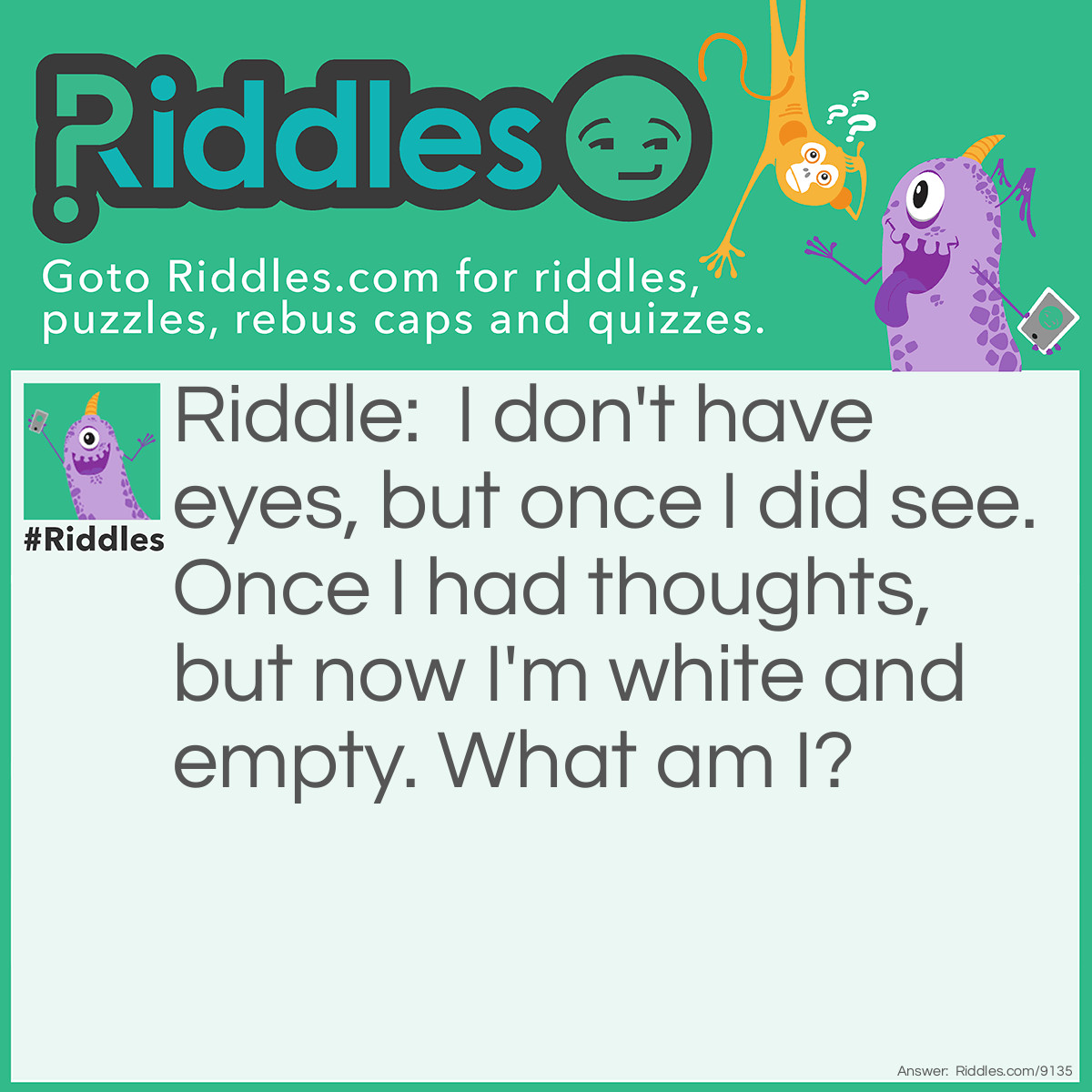 Riddle: I don't have eyes, but once I did see. Once I had thoughts, but now I'm white and empty. What am I? Answer: I am a skull.