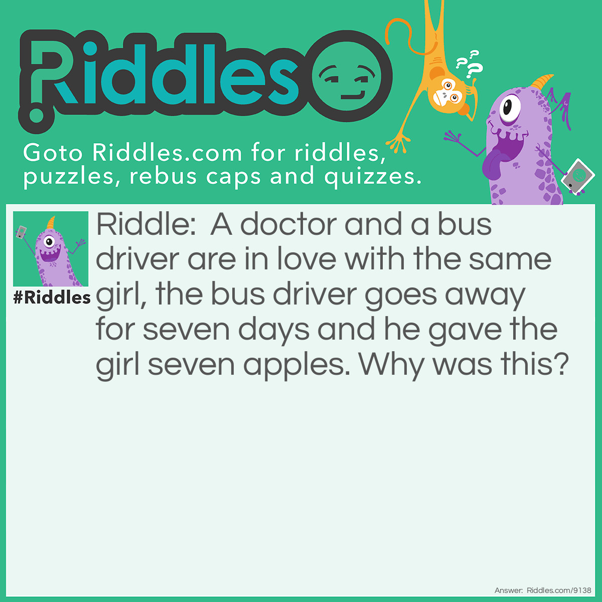 Riddle: A doctor and a bus driver are in love with the same girl, the bus driver goes away for seven days and he gave the girl seven apples. Why was this? Answer: An apple a day keeps the doctor away