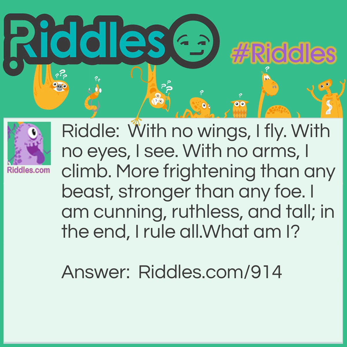 Riddle: With no wings, I fly. With no eyes, I see. With no arms, I climb. More frightening than any beast, stronger than any foe. I am cunning, ruthless, and tall; in the end, I rule all.
What am I? Answer: The imagination.