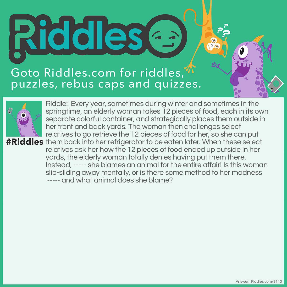 Riddle: Every year, sometimes during winter and sometimes in the springtime, an elderly woman takes 12 pieces of food, each in its own separate colorful container, and strategically places them outside in her front and back yards. The woman then challenges select relatives to go retrieve the 12 pieces of food for her, so she can put them back into her refrigerator to be eaten later. When these select relatives ask her how the 12 pieces of food ended up outside in her yards, the elderly woman totally denies having put them there. Instead, ----- she blames an animal for the entire affair! Is this woman slip-sliding away mentally, or is there some method to her madness ----- and what animal does she blame? Answer: The elderly woman has many grandchildren who she invites to her house each year to her annual Easter egg hunt! She challenges them to find the 12 colorful eggs the Easter Bunny has hidden for them.