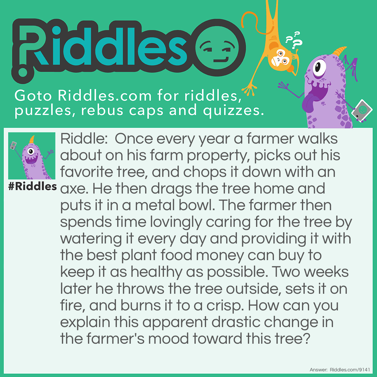 Riddle: Once every year a farmer walks about on his farm property, picks out his favorite tree, and chops it down with an axe. He then drags the tree home and puts it in a metal bowl. The farmer then spends time lovingly caring for the tree by watering it every day and providing it with the best plant food money can buy to keep it as healthy as possible. Two weeks later he throws the tree outside, sets it on fire, and burns it to a crisp. How can you explain this apparent drastic change in the farmer's mood toward this tree? Answer: The man owns a Christmas tree farm where he grows thousands of Christmas trees for sale to the public. He is simply performing his annual Christmas ritual of selecting a tree, placing it in a tree stand, keeping it healthy for two weeks, and then disposing of it.