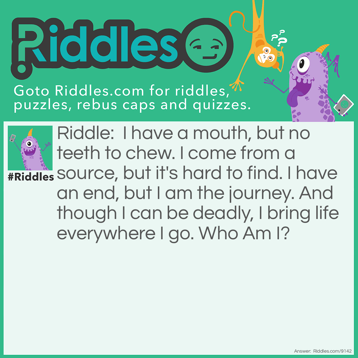 Riddle: I have a mouth, but no teeth to chew. I come from a source, but it's hard to find. I have an end, but I am the journey. And though I can be deadly, I bring life everywhere I go. Who Am I? Answer: River