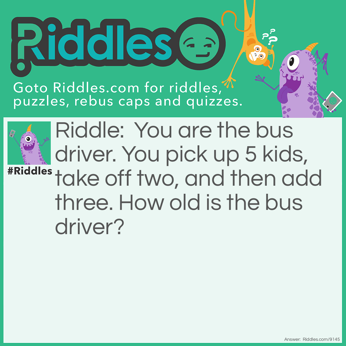 Riddle: You are the bus driver. You pick up 5 kids, take off two, and then add three. How old is the bus driver? Answer: Whatever age you are! (You are the bus driver)