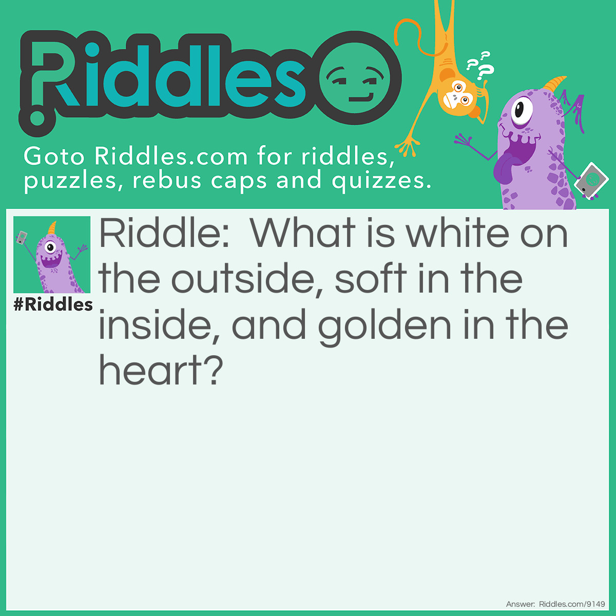 Riddle: What is white on the outside, soft in the inside, and golden in the heart? Answer: An egg.