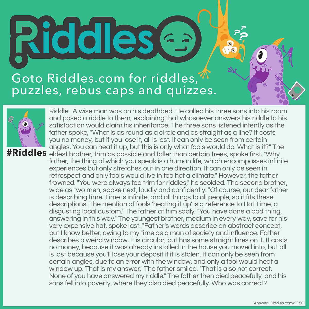 Riddle: A wise man was on his deathbed. He called his three sons into his room and posed a riddle to them, explaining that whosoever answers his riddle to his satisfaction would claim his inheritance. The three sons listened intently as the father spoke, "What is as round as a circle and as straight as a line? It costs you no money, but if you lose it, all is lost. It can only be seen from certain angles. You can heat it up, but this is only what fools would do. What is it?" The eldest brother, trim as possible and taller than certain trees, spoke first. "Why father, the thing of which you speak is a human life, which encompasses infinite experiences but only stretches out in one direction. It can only be seen in retrospect and only fools would live in too hot a climate." However, the father frowned. "You were always too trim for riddles," he scolded. The second brother, wide as two men, spoke next, loudly and confidently: "Of course, our dear father is describing time. Time is infinite, and all things to all people, so it fits these descriptions. The mention of fools 'heating it up' is a reference to Hot Time, a disgusting local custom." The father at him sadly. "You have done a bad thing, answering in this way." The youngest brother, medium in every way, save for his very expensive hat, spoke last. "Father's words describe an abstract concept, but I know better, owing to my time as a man of society and influence. Father describes a weird window. It is circular, but has some straight lines on it. It costs no money, because it was already installed in the house you moved into, but all is lost because you'll lose your deposit if it is stolen. It can only be seen from certain angles, due to an error with the window, and only a fool would heat a window up. That is my answer." The father smiled. "That is also not correct. None of you have answered my riddle." The father then died peacefully, and his sons fell into poverty, where they also died peacefully. Who was correct? Answer: The father, for denying his sons the inheritance. The eldest too trim, the middle too wide, and the youngest too medium, they were all inadequate candidates and deserved to die.