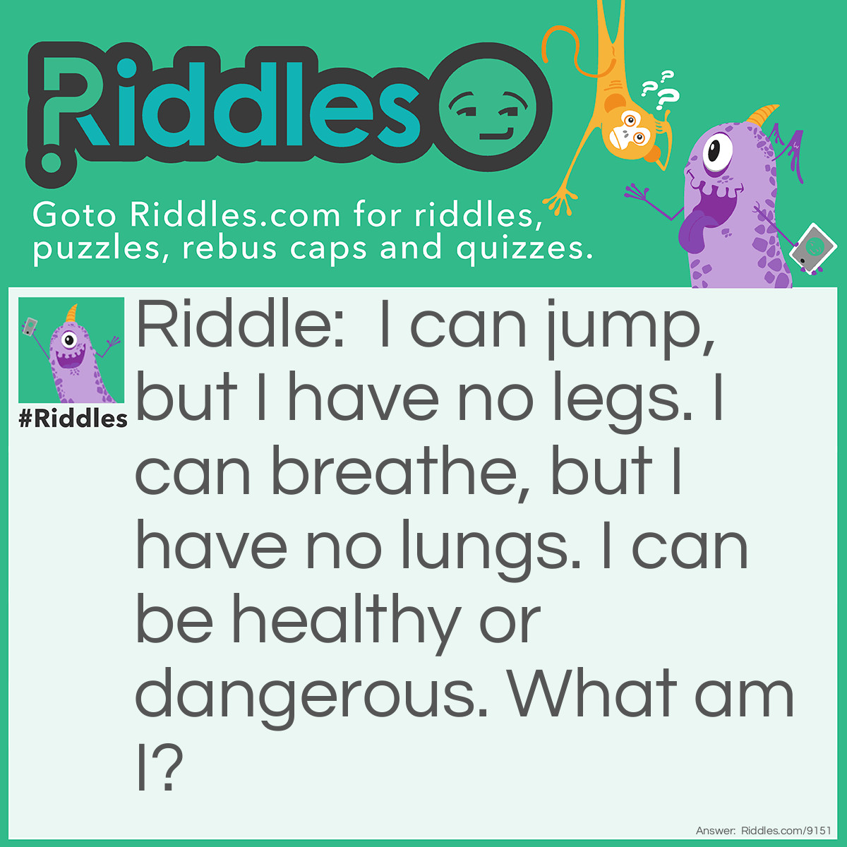 Riddle: I can jump, but I have no legs. I can breathe, but I have no lungs. I can be healthy or dangerous. What am I? Answer: A fire.