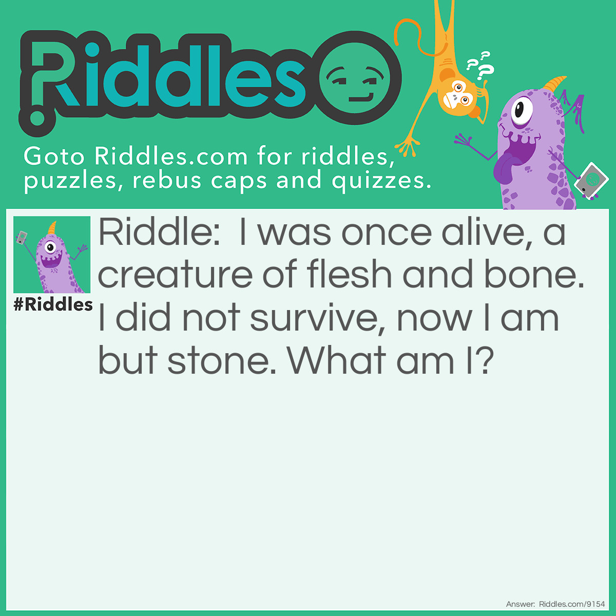 Riddle: I was once alive, a creature of flesh and bone. I did not survive, now I am but stone. What am I? Answer: A Fossil.