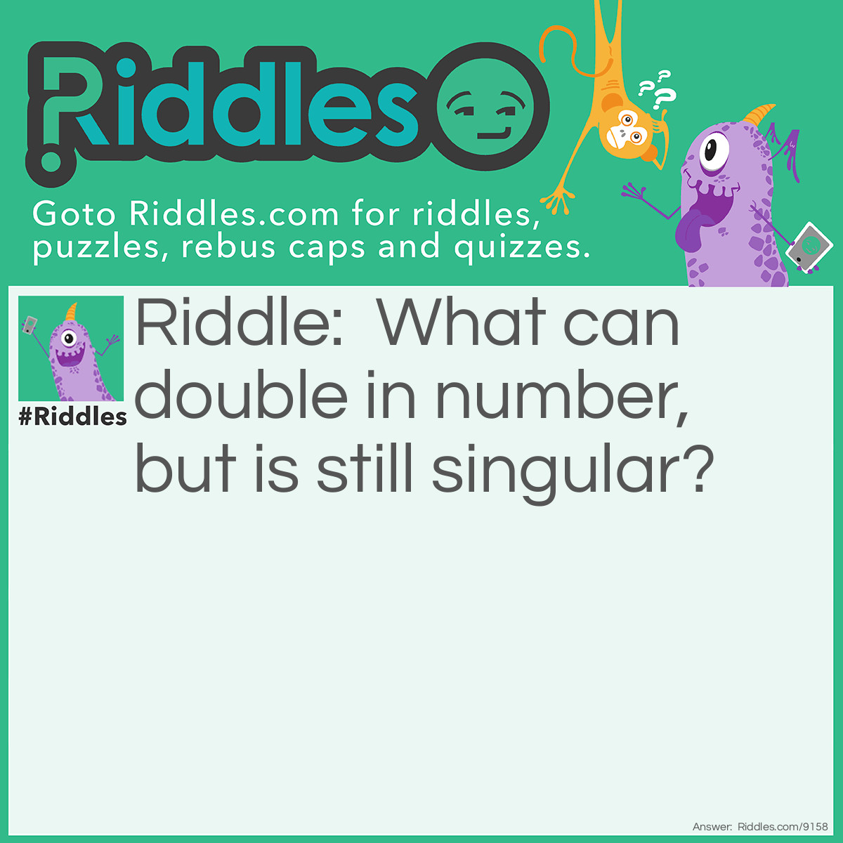 Riddle: What can double in number, but is still singular? Answer: The letter U. It become "UU" or "W". 