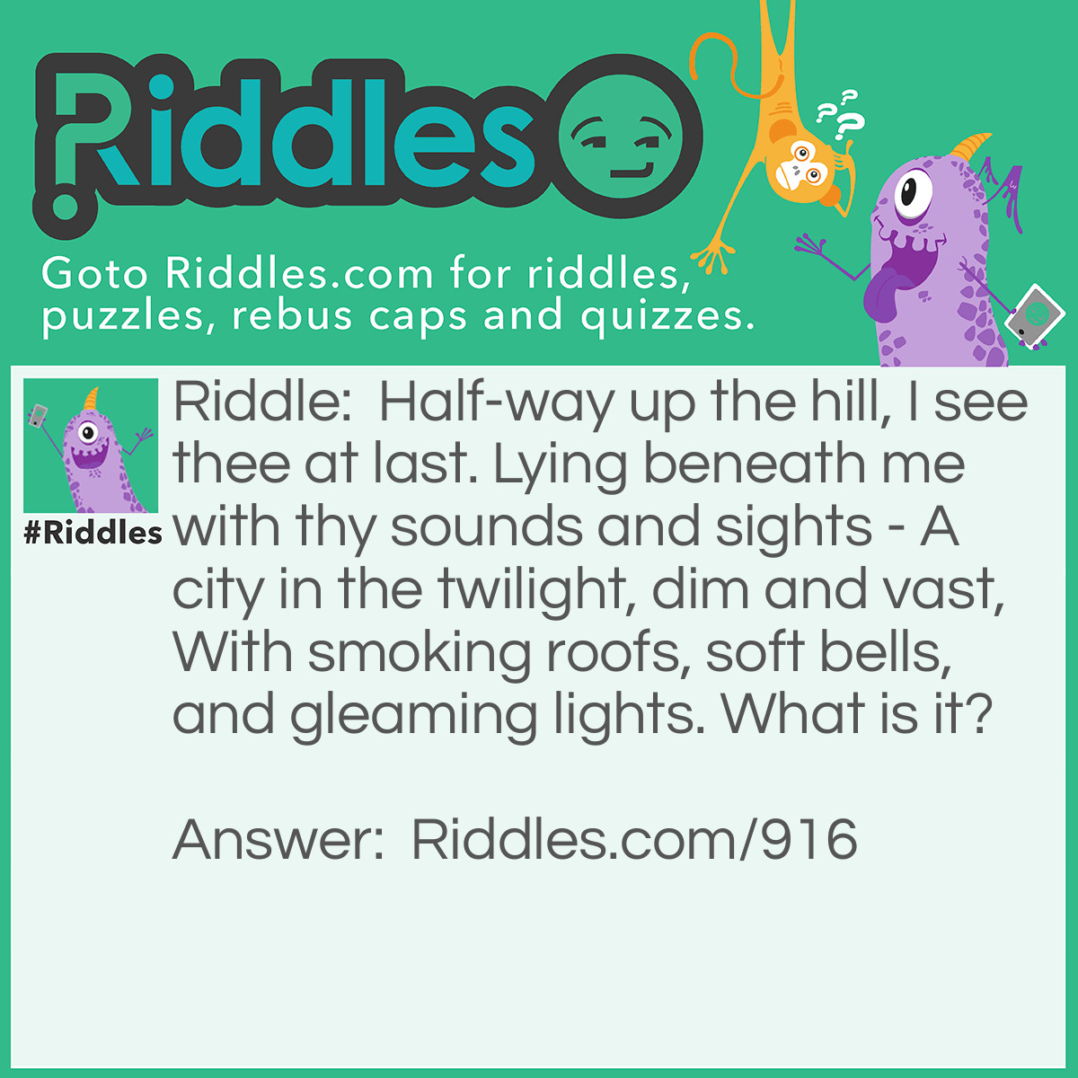 Riddle: Half-way up the hill, I see thee at last. Lying beneath me with thy sounds and sights - A city in the twilight, dim and vast, With smoking roofs, soft bells, and gleaming lights. What is it? Answer: The past.