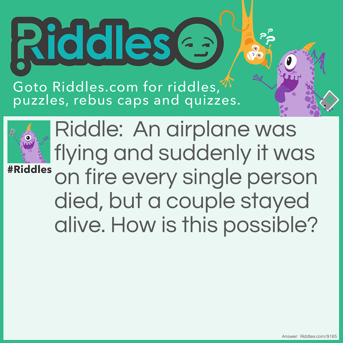 Riddle: An airplane was flying and suddenly it was on fire every single person died, but a couple stayed alive. How is this possible? Answer: Every SINGLE person died, as in they were single.