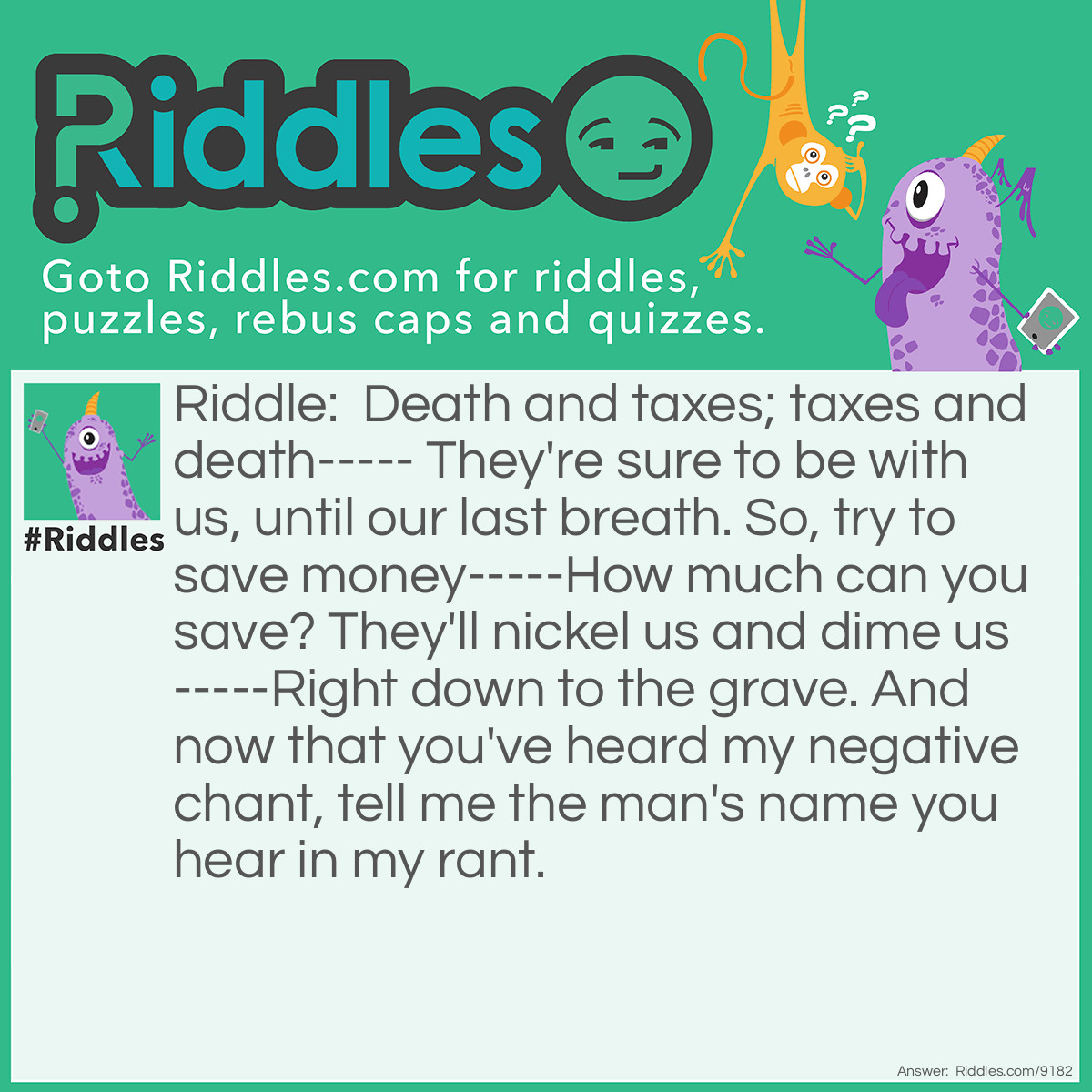 Riddle: Death and taxes; taxes and death----- They're sure to be with us, until our last breath. So, try to save money-----How much can you save? They'll nickel us and dime us-----Right down to the grave. And now that you've heard my negative chant, tell me the man's name you hear in my rant. Answer: The man's name is Nicholas (nickel us).