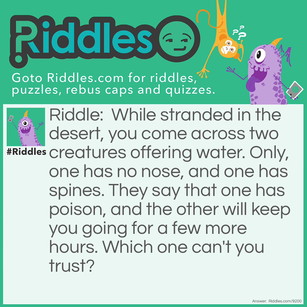 Riddle: While stranded in the desert, you come across two creatures offering water. Only, one has no nose, and one has spines. They say that one has poison, and the other will keep you going for a few more hours. Which one can't you trust? Answer: The one with no nose, for it’s a snake that bears poison. The other is a cactus, which has water in it.