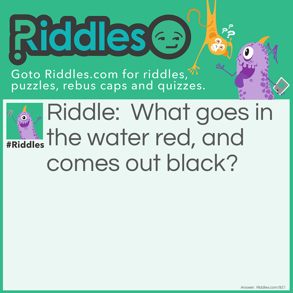 Riddle: What goes in the water red, and comes out black? Answer: Iron.