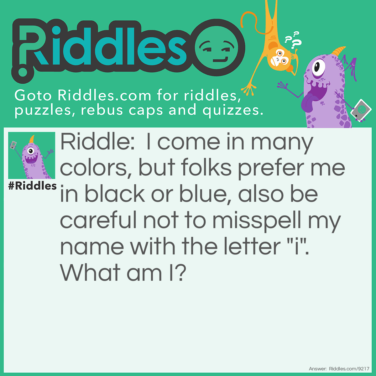 Riddle: I come in many colors, but folks prefer me in black or blue, also be careful not to misspell my name with the letter "i". What am I? Answer: I am a PEN!